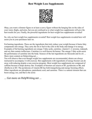 Best Weight Loss Supplements
Okay, you want a slimmer figure or at least a curvy figure without the hanging fats on the sides of
your waist, thighs, and arms, but you are confused as to what weight loss supplements will give the
best results for you. Finally, the powerful ingredients for best weight loss supplements revealed!
So, why are best weight loss supplements revealed? Best weight loss supplements revealed here will
assist you in your purchases later on.
Fat burning ingredients. These are the ingredients that truly reduce your weight because it burns fatty
components into energy. They carry the fat or fuel to the cells in the body and change it to energy.
Examples of fat burning ingredients are omega 3 fatty acids, carnitine, vitamin C, L tyrosine, makandi,
and soy that contain isoflavones. Carnitine is a well known fat burner. The omega 3 fatty acids assist
the performance of carnitine into the body. Sources of the last ingredients are flaxseeds and its oil. ...
Show more content on Helpwriting.net ...
You will observe that even though weight loss supplements are recommended, dieters are always
instructed to accompany it with exercise. But supplements with ingredients of energy booster can do
away with reducing despite a non exercise program. Most weight loss supplements are composed of
caffeine because it helps destroy fats. Examples of boosters are niacin or B3, pyridoxine or B6, and
riboflavin or B3. The pyridoxine of vitamin B6 has both tranquilizing and energy boosting effects.
Other ingredients are phosphorus, pantothenic acid, and carnitine. There is a natural element that can
boost energy, too, and that is the arctic
... Get more on HelpWriting.net ...
 