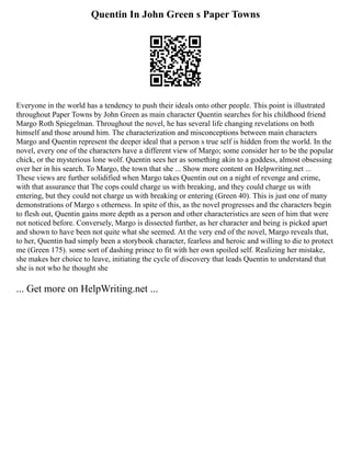 Quentin In John Green s Paper Towns
Everyone in the world has a tendency to push their ideals onto other people. This point is illustrated
throughout Paper Towns by John Green as main character Quentin searches for his childhood friend
Margo Roth Spiegelman. Throughout the novel, he has several life changing revelations on both
himself and those around him. The characterization and misconceptions between main characters
Margo and Quentin represent the deeper ideal that a person s true self is hidden from the world. In the
novel, every one of the characters have a different view of Margo; some consider her to be the popular
chick, or the mysterious lone wolf. Quentin sees her as something akin to a goddess, almost obsessing
over her in his search. To Margo, the town that she ... Show more content on Helpwriting.net ...
These views are further solidified when Margo takes Quentin out on a night of revenge and crime,
with that assurance that The cops could charge us with breaking, and they could charge us with
entering, but they could not charge us with breaking or entering (Green 40). This is just one of many
demonstrations of Margo s otherness. In spite of this, as the novel progresses and the characters begin
to flesh out, Quentin gains more depth as a person and other characteristics are seen of him that were
not noticed before. Conversely, Margo is dissected further, as her character and being is picked apart
and shown to have been not quite what she seemed. At the very end of the novel, Margo reveals that,
to her, Quentin had simply been a storybook character, fearless and heroic and willing to die to protect
me (Green 175). some sort of dashing prince to fit with her own spoiled self. Realizing her mistake,
she makes her choice to leave, initiating the cycle of discovery that leads Quentin to understand that
she is not who he thought she
... Get more on HelpWriting.net ...
 