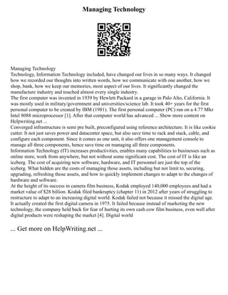 Managing Technology
Managing Technology
Technology, Information Technology included, have changed our lives in so many ways. It changed
how we recorded our thoughts into written words, how we communicate with one another, how we
shop, bank, how we keep our memories, most aspect of our lives. It significantly changed the
manufacture industry and touched almost every single industry.
The first computer was invented in 1939 by Hewlett Packard in a garage in Palo Alto, California. It
was mostly used in military/government and universities/science lab. It took 40+ years for the first
personal computer to be created by IBM (1981). The first personal computer (PC) ran on a 4.77 Mhz
Intel 8088 microprocessor [1]. After that computer world has advanced ... Show more content on
Helpwriting.net ...
Converged infrastructure is semi pre built, preconfigured using reference architecture. It is like cookie
cutter. It not just saves power and datacenter space, but also save time to rack and stack, cable, and
configure each component. Since it comes as one unit, it also offers one management console to
manage all three components, hence save time on managing all three components.
Information Technology (IT) increases productivities, enables many capabilities to businesses such as
online store, work from anywhere, but not without some significant cost. The cost of IT is like an
iceberg. The cost of acquiring new software, hardware, and IT personnel are just the top of the
iceberg. What hidden are the costs of managing those assets, including but not limit to, securing,
upgrading, refreshing those assets, and how to quickly implement changes to adapt to the changes of
hardware and software.
At the height of its success in camera film business, Kodak employed 140,000 employees and had a
market value of $28 billion. Kodak filed bankruptcy (chapter 11) in 2012 after years of struggling to
restructure to adapt to an increasing digital world. Kodak failed not because it missed the digital age.
It actually created the first digital camera in 1975. It failed because instead of marketing the new
technology, the company held back for fear of hurting its own cash cow film business, even well after
digital products were reshaping the market [4]. Digital world
... Get more on HelpWriting.net ...
 