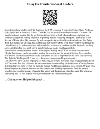 Essay On Transformational Leaders
Some think shiny jets like the F 22 Raptor or the F 35 Lightning II make the United States Air Force
(USAF) the best in the world. I don t. The USAF as we know it wouldn t even exist if it wasn t for
transformational leaders. We, by we I mean Airmen, tend to think of ourselves as employed in a
technical occupation, turning wrenches or pushing buttons or adding up figures. But we are in the
Service of Ideas, ideas like man can fly and air superiority is critical to national defense. But flying
itself didn t create an air force. Having the idea that mastery of the Wild Blue Yonder would make the
United States (US) military the best and most lethal in the world, and that the US Army did not fully
appreciate that idea, was a job only a transformational leader could accomplish.
But what is a transformational leader? What impact do they have? What are their characteristics?
Clearly their impact can be as great as leading the way towards the greatest fighting force man has
ever known. Their characteristics can be subtler but are just as important as the ideas they advocate.
The fights in Washington D.C. can be ... Show more content on Helpwriting.net ...
Lots of people care. Or, lots of people say they care, or pretend they care, or go to great lengths to act
as if they care. But that s because we have no trouble understanding the importance of caring because
it defines the best parts of what we consider human. And thinking comes a close second. Or even first,
depending on who you ask, because we like to think our thinking separates us from the animal
kingdom or even other groups of people. But vision and thinking are related as a pair like character
and caring, and I ll also explain why I prefer them to the terms charming and
... Get more on HelpWriting.net ...
 
