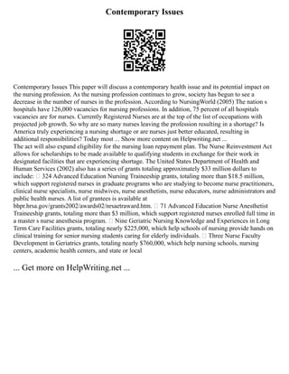 Contemporary Issues
Contemporary Issues This paper will discuss a contemporary health issue and its potential impact on
the nursing profession. As the nursing profession continues to grow, society has begun to see a
decrease in the number of nurses in the profession. According to NursingWorld (2005) The nation s
hospitals have 126,000 vacancies for nursing professions. In addition, 75 percent of all hospitals
vacancies are for nurses. Currently Registered Nurses are at the top of the list of occupations with
projected job growth. So why are so many nurses leaving the profession resulting in a shortage? Is
America truly experiencing a nursing shortage or are nurses just better educated, resulting in
additional responsibilities? Today most ... Show more content on Helpwriting.net ...
The act will also expand eligibility for the nursing loan repayment plan. The Nurse Reinvestment Act
allows for scholarships to be made available to qualifying students in exchange for their work in
designated facilities that are experiencing shortage. The United States Department of Health and
Human Services (2002) also has a series of grants totaling approximately $33 million dollars to
include: • 324 Advanced Education Nursing Traineeship grants, totaling more than $18.5 million,
which support registered nurses in graduate programs who are studying to become nurse practitioners,
clinical nurse specialists, nurse midwives, nurse anesthetists, nurse educators, nurse administrators and
public health nurses. A list of grantees is available at
bhpr.hrsa.gov/grants2002/awards02/nrsaetraward.htm. • 71 Advanced Education Nurse Anesthetist
Traineeship grants, totaling more than $3 million, which support registered nurses enrolled full time in
a master s nurse anesthesia program. • Nine Geriatric Nursing Knowledge and Experiences in Long
Term Care Facilities grants, totaling nearly $225,000, which help schools of nursing provide hands on
clinical training for senior nursing students caring for elderly individuals. • Three Nurse Faculty
Development in Geriatrics grants, totaling nearly $760,000, which help nursing schools, nursing
centers, academic health centers, and state or local
... Get more on HelpWriting.net ...
 