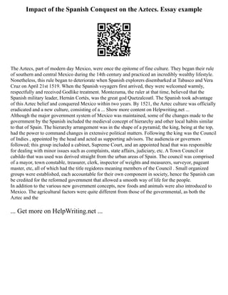 Impact of the Spanish Conquest on the Aztecs. Essay example
The Aztecs, part of modern day Mexico, were once the epitome of fine culture. They began their rule
of southern and central Mexico during the 14th century and practiced an incredibly wealthy lifestyle.
Nonetheless, this rule began to deteriorate when Spanish explorers disembarked at Tabasco and Vera
Cruz on April 21st 1519. When the Spanish voyagers first arrived, they were welcomed warmly,
respectfully and received Godlike treatment. Montezuma, the ruler at that time, believed that the
Spanish military leader, Hernán Cortés, was the great god Quetzalcoatl. The Spanish took advantage
of this Aztec belief and conquered Mexico within two years. By 1521, the Aztec culture was officially
eradicated and a new culture, consisting of a ... Show more content on Helpwriting.net ...
Although the major government system of Mexico was maintained, some of the changes made to the
government by the Spanish included the medieval concept of hierarchy and other local habits similar
to that of Spain. The hierarchy arrangement was in the shape of a pyramid; the king, being at the top,
had the power to command changes in extensive political matters. Following the king was the Council
of Indies , appointed by the head and acted as supporting advisors. The audiencia or governors
followed; this group included a cabinet, Supreme Court, and an appointed head that was responsible
for dealing with minor issues such as complaints, state affairs, judiciary, etc. A Town Council or
cabildo that was used was derived straight from the urban areas of Spain. The council was comprised
of a mayor, town constable, treasurer, clerk, inspector of weights and measurers, surveyor, pageant
master, etc, all of which had the title regidores meaning members of the Council . Small organized
groups were established, each accountable for their own component in society, hence the Spanish can
be credited for the reformed government that allowed a smooth way of life for the people.
In addition to the various new government concepts, new foods and animals were also introduced to
Mexico. The agricultural factors were quite different from those of the governmental, as both the
Aztec and the
... Get more on HelpWriting.net ...
 