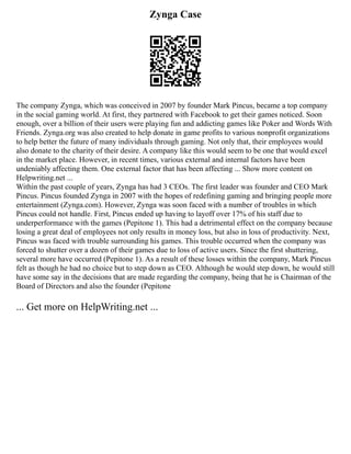Zynga Case
The company Zynga, which was conceived in 2007 by founder Mark Pincus, became a top company
in the social gaming world. At first, they partnered with Facebook to get their games noticed. Soon
enough, over a billion of their users were playing fun and addicting games like Poker and Words With
Friends. Zynga.org was also created to help donate in game profits to various nonprofit organizations
to help better the future of many individuals through gaming. Not only that, their employees would
also donate to the charity of their desire. A company like this would seem to be one that would excel
in the market place. However, in recent times, various external and internal factors have been
undeniably affecting them. One external factor that has been affecting ... Show more content on
Helpwriting.net ...
Within the past couple of years, Zynga has had 3 CEOs. The first leader was founder and CEO Mark
Pincus. Pincus founded Zynga in 2007 with the hopes of redefining gaming and bringing people more
entertainment (Zynga.com). However, Zynga was soon faced with a number of troubles in which
Pincus could not handle. First, Pincus ended up having to layoff over 17% of his staff due to
underperformance with the games (Pepitone 1). This had a detrimental effect on the company because
losing a great deal of employees not only results in money loss, but also in loss of productivity. Next,
Pincus was faced with trouble surrounding his games. This trouble occurred when the company was
forced to shutter over a dozen of their games due to loss of active users. Since the first shuttering,
several more have occurred (Pepitone 1). As a result of these losses within the company, Mark Pincus
felt as though he had no choice but to step down as CEO. Although he would step down, he would still
have some say in the decisions that are made regarding the company, being that he is Chairman of the
Board of Directors and also the founder (Pepitone
... Get more on HelpWriting.net ...
 