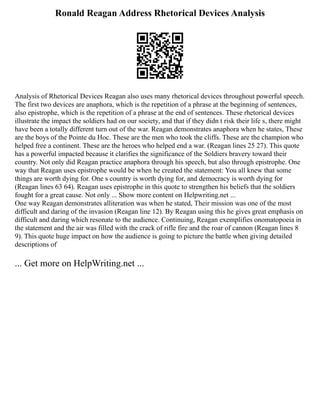 Ronald Reagan Address Rhetorical Devices Analysis
Analysis of Rhetorical Devices Reagan also uses many rhetorical devices throughout powerful speech.
The first two devices are anaphora, which is the repetition of a phrase at the beginning of sentences,
also epistrophe, which is the repetition of a phrase at the end of sentences. These rhetorical devices
illustrate the impact the soldiers had on our society, and that if they didn t risk their life s, there might
have been a totally different turn out of the war. Reagan demonstrates anaphora when he states, These
are the boys of the Pointe du Hoc. These are the men who took the cliffs. These are the champion who
helped free a continent. These are the heroes who helped end a war. (Reagan lines 25 27). This quote
has a powerful impacted because it clarifies the significance of the Soldiers bravery toward their
country. Not only did Reagan practice anaphora through his speech, but also through epistrophe. One
way that Reagan uses epistrophe would be when he created the statement: You all knew that some
things are worth dying for. One s country is worth dying for, and democracy is worth dying for
(Reagan lines 63 64). Reagan uses epistrophe in this quote to strengthen his beliefs that the soldiers
fought for a great cause. Not only ... Show more content on Helpwriting.net ...
One way Reagan demonstrates alliteration was when he stated, Their mission was one of the most
difficult and daring of the invasion (Reagan line 12). By Reagan using this he gives great emphasis on
difficult and daring which resonate to the audience. Continuing, Reagan exemplifies onomatopoeia in
the statement and the air was filled with the crack of rifle fire and the roar of cannon (Reagan lines 8
9). This quote huge impact on how the audience is going to picture the battle when giving detailed
descriptions of
... Get more on HelpWriting.net ...
 
