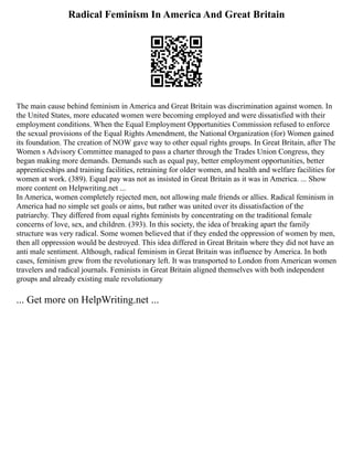 Radical Feminism In America And Great Britain
The main cause behind feminism in America and Great Britain was discrimination against women. In
the United States, more educated women were becoming employed and were dissatisfied with their
employment conditions. When the Equal Employment Opportunities Commission refused to enforce
the sexual provisions of the Equal Rights Amendment, the National Organization (for) Women gained
its foundation. The creation of NOW gave way to other equal rights groups. In Great Britain, after The
Women s Advisory Committee managed to pass a charter through the Trades Union Congress, they
began making more demands. Demands such as equal pay, better employment opportunities, better
apprenticeships and training facilities, retraining for older women, and health and welfare facilities for
women at work. (389). Equal pay was not as insisted in Great Britain as it was in America. ... Show
more content on Helpwriting.net ...
In America, women completely rejected men, not allowing male friends or allies. Radical feminism in
America had no simple set goals or aims, but rather was united over its dissatisfaction of the
patriarchy. They differed from equal rights feminists by concentrating on the traditional female
concerns of love, sex, and children. (393). In this society, the idea of breaking apart the family
structure was very radical. Some women believed that if they ended the oppression of women by men,
then all oppression would be destroyed. This idea differed in Great Britain where they did not have an
anti male sentiment. Although, radical feminism in Great Britain was influence by America. In both
cases, feminism grew from the revolutionary left. It was transported to London from American women
travelers and radical journals. Feminists in Great Britain aligned themselves with both independent
groups and already existing male revolutionary
... Get more on HelpWriting.net ...
 