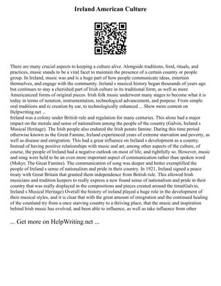 Ireland American Culture
There are many crucial aspects to keeping a culture alive. Alongside traditions, food, rituals, and
practices, music stands to be a vital facet to maintain the presence of a certain country or people
group. In Ireland, music was and is a huge part of how people communicate ideas, entertain
themselves, and engage with the community. Ireland s musical history began thousands of years ago
but continues to stay a cherished part of Irish culture in its traditional form, as well as more
Americanized forms of original pieces. Irish folk music underwent many stages to become what it is
today in terms of notation, instrumentation, technological advancement, and purpose. From simple
oral traditions and re creation by ear, to technologically enhanced ... Show more content on
Helpwriting.net ...
Ireland was a colony under British rule and regulation for many centuries. This alone had a major
impact on the morale and sense of nationalism among the people of the country (Galvin, Ireland s
Musical Heritage). The Irish people also endured the Irish potato famine. During this time period
otherwise known as the Great Famine, Ireland experienced years of extreme starvation and poverty, as
well as disease and emigration. This had a great influence on Ireland s development as a country.
Instead of having positive relationships with music and art, among other aspects of the culture, of
course, the people of Ireland had a negative outlook on most of life, and rightfully so. However, music
and song were held to be an even more important aspect of communication rather than spoken word
(Mokyr, The Great Famine). The communication of song was deeper and better exemplified the
people of Ireland s sense of nationalism and pride in their country. In 1921, Ireland signed a peace
treaty with Great Britain that granted them independence from British rule. This allowed Irish
musicians and tradition keepers to really express a new found sense of nationalism and pride in their
country that was really displayed in the compositions and pieces created around the time(Galvin,
Ireland s Musical Heritage) Overall the history of ireland played a huge role in the development of
their musical styles, and it is clear that with the great amount of emigration and the continued healing
of the counland try from a once starving country to a thriving place, that the music and inspiration
behind Irish music has evolved, and been able to influence, as well as take influence from other
... Get more on HelpWriting.net ...
 