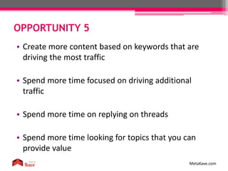 OPPORTUNITY 5
MetaKave.com
• Create more content based on keywords that are
driving the most traffic
• Spend more time focused on driving additional
traffic
• Spend more time on replying on threads
• Spend more time looking for topics that you can
provide value
 