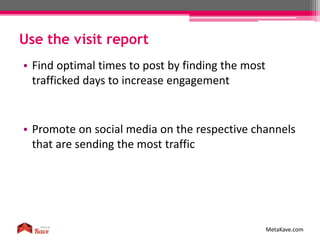 Use the visit report
MetaKave.com
• Find optimal times to post by finding the most
trafficked days to increase engagement
• Promote on social media on the respective channels
that are sending the most traffic
 