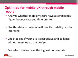 Optimize for mobile UX through mobile
report
MetaKave.com
• Analyze whether mobile visitors have a significantly
higher bounce rate and time on site
• Use this data to determine if mobile usability can be
improved
• Check to see if your site is responsive and collapse
without messing up the design
• See which device have the highest bounce rate
 