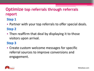 Optimize top referrals through referrals
report
MetaKave.com
Step 1
• Partner with your top referrals to offer special deals.
Step 2
• Then reaffirm that deal by displaying it to those
visitors upon arrival.
Step 3
• Create custom welcome messages for specific
referral sources to improve conversions and
engagement.
 