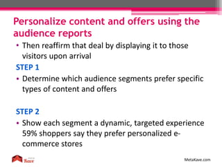 Personalize content and offers using the
audience reports
MetaKave.com
• Then reaffirm that deal by displaying it to those
visitors upon arrival
STEP 1
• Determine which audience segments prefer specific
types of content and offers
STEP 2
• Show each segment a dynamic, targeted experience
59% shoppers say they prefer personalized e-
commerce stores
 