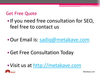 •If you need free consultation for SEO,
feel free to contact us
•Our Email is: sadiq@metakave.com
•Get Free Consultation Today
•Visit us at http://metakave.com
Get Free Quote
MetaKave.com
 