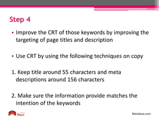 Step 4
MetaKave.com
• Improve the CRT of those keywords by improving the
targeting of page titles and description
• Use CRT by using the following techniques on copy
1. Keep title around 55 characters and meta
descriptions around 156 characters
2. Make sure the information provide matches the
intention of the keywords
 