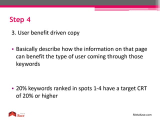 Step 4
MetaKave.com
3. User benefit driven copy
• Basically describe how the information on that page
can benefit the type of user coming through those
keywords
• 20% keywords ranked in spots 1-4 have a target CRT
of 20% or higher
 