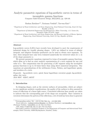 Analytic parametric equations of log-aesthetic curves in terms of
incomplete gamma functions
Computer Aided Geometric Design, 29(2)(2012), pp. 129-140.
Rushan Ziatdinova,1
, Norimasa Yoshidab
, Tae-wan Kimc,∗
a
Department of Naval Architecture and Ocean Engineering, Seoul National University, Seoul 151-744,
Republic of Korea
b
Department of Industrial Engineering and Management, Nihon University, 1-2-1 Izumi-cho,
Narashino Chiba 275-8575, Japan
c
Department of Naval Architecture and Ocean Engineering, and Research Institute of Marine Systems
Engineering, Seoul National University, Seoul 151-744, Republic of Korea
Abstract
Log-aesthetic curves (LACs) have recently been developed to meet the requirements of
industrial design for visually pleasing shapes. LACs are deﬁned in terms of deﬁnite
integrals, and adaptive Gaussian quadrature can be used to obtain curve segments. To
date, these integrals have only been evaluated analytically for restricted values (0, 1, 2)
of the shape parameter α.
We present parametric equations expressed in terms of incomplete gamma functions,
which allow us to ﬁnd an exact analytic representation of a curve segment for any real
value of α. The computation time for generating a LAC segment using the incomplete
gamma functions is up to 13 times faster than using direct numerical integration. Our
equations are generalizations of the well-known Cornu, Nielsen, and logarithmic spirals,
and involutes of a circle.
Keywords: log-aesthetic curve, spiral, linear logarithmic curvature graph, log-aesthetic
spline, fair curve
2010 MSC: 65D17, 68U07
1. Introduction
In designing shapes, such as the exterior surfaces of automobiles, which are subject
to very signiﬁcant aesthetic considerations, the quality of the surfaces is often assessed in
terms of reﬂections of a linear light source. Convoluted reﬂection lines usually are taken
to indicate that the corresponding part of the shape not acceptable. Since variation in
curvature determines the pattern of the reﬂections, a lot of work has been done to generate
∗
Corresponding author, Tel.: +82 10 2739 7364; fax: +82 2888 9298
Email addresses: rushanziatdinov@yandex.ru (Rushan Ziatdinov), norimasa@acm.org
(Norimasa Yoshida), taewan@snu.ac.kr (Tae-wan Kim)
URL: http://caditlab.snu.ac.kr/ (Tae-wan Kim)
1
Also holds a position of Assistant Professor in the Department of Computer and Instructional Tech-
nologies, Fatih University, 34500 B¨uy¨uk¸cekmece, Istanbul, Turkey
 