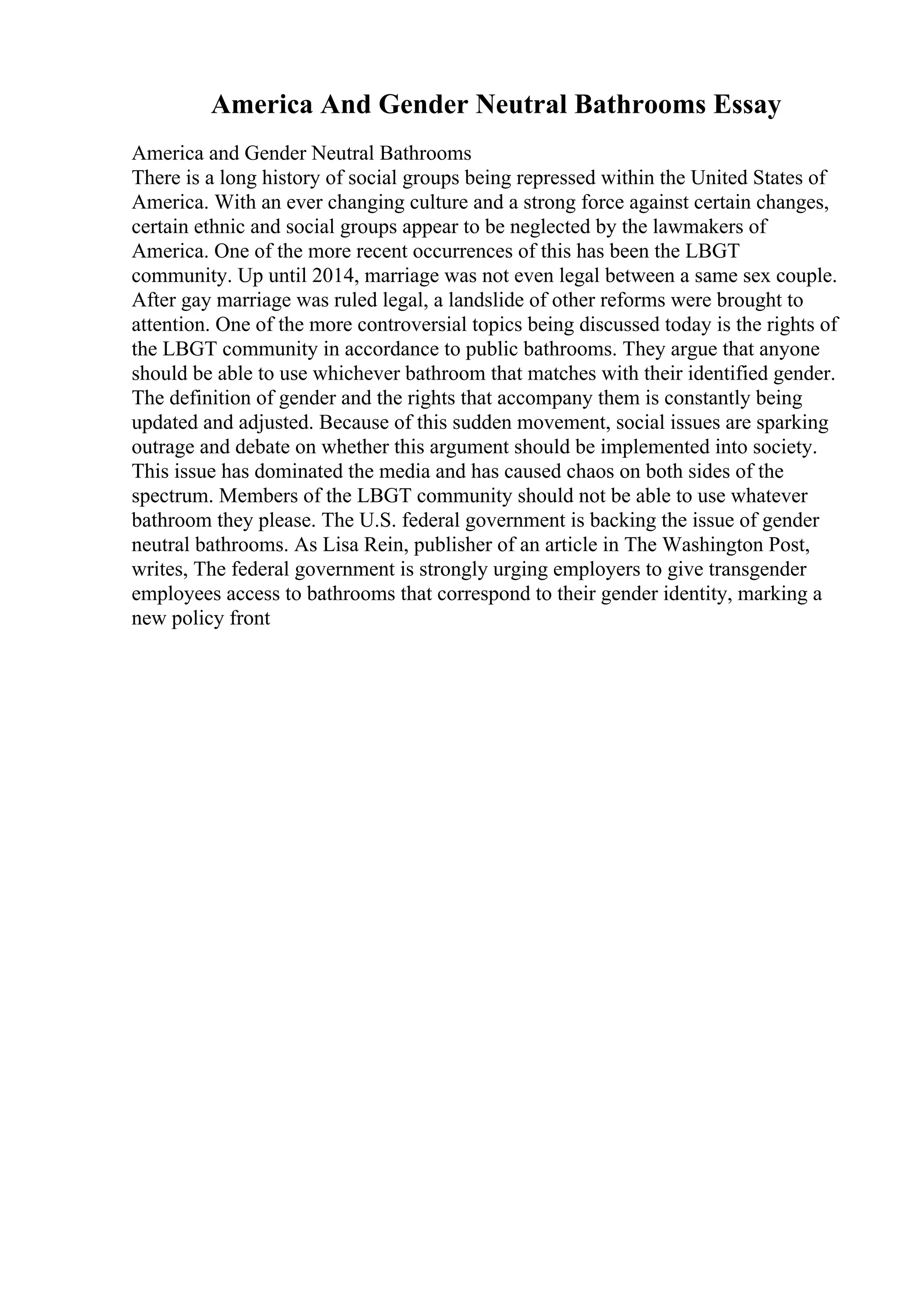 America And Gender Neutral Bathrooms Essay
America and Gender Neutral Bathrooms
There is a long history of social groups being repressed within the United States of
America. With an ever changing culture and a strong force against certain changes,
certain ethnic and social groups appear to be neglected by the lawmakers of
America. One of the more recent occurrences of this has been the LBGT
community. Up until 2014, marriage was not even legal between a same sex couple.
After gay marriage was ruled legal, a landslide of other reforms were brought to
attention. One of the more controversial topics being discussed today is the rights of
the LBGT community in accordance to public bathrooms. They argue that anyone
should be able to use whichever bathroom that matches with their identified gender.
The definition of gender and the rights that accompany them is constantly being
updated and adjusted. Because of this sudden movement, social issues are sparking
outrage and debate on whether this argument should be implemented into society.
This issue has dominated the media and has caused chaos on both sides of the
spectrum. Members of the LBGT community should not be able to use whatever
bathroom they please. The U.S. federal government is backing the issue of gender
neutral bathrooms. As Lisa Rein, publisher of an article in The Washington Post,
writes, The federal government is strongly urging employers to give transgender
employees access to bathrooms that correspond to their gender identity, marking a
new policy front
 