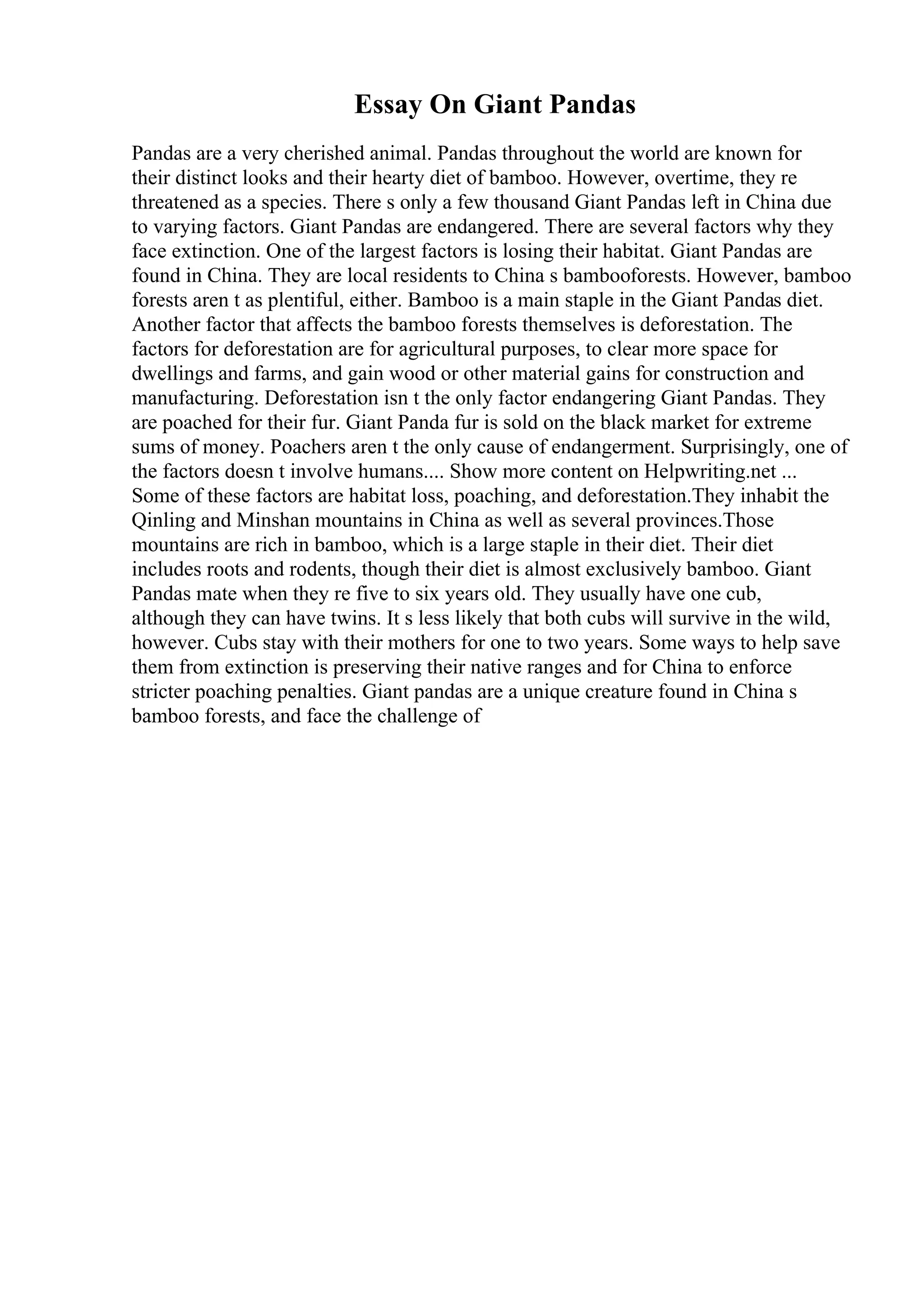 Essay On Giant Pandas
Pandas are a very cherished animal. Pandas throughout the world are known for
their distinct looks and their hearty diet of bamboo. However, overtime, they re
threatened as a species. There s only a few thousand Giant Pandas left in China due
to varying factors. Giant Pandas are endangered. There are several factors why they
face extinction. One of the largest factors is losing their habitat. Giant Pandas are
found in China. They are local residents to China s bambooforests. However, bamboo
forests aren t as plentiful, either. Bamboo is a main staple in the Giant Pandas diet.
Another factor that affects the bamboo forests themselves is deforestation. The
factors for deforestation are for agricultural purposes, to clear more space for
dwellings and farms, and gain wood or other material gains for construction and
manufacturing. Deforestation isn t the only factor endangering Giant Pandas. They
are poached for their fur. Giant Panda fur is sold on the black market for extreme
sums of money. Poachers aren t the only cause of endangerment. Surprisingly, one of
the factors doesn t involve humans.... Show more content on Helpwriting.net ...
Some of these factors are habitat loss, poaching, and deforestation.They inhabit the
Qinling and Minshan mountains in China as well as several provinces.Those
mountains are rich in bamboo, which is a large staple in their diet. Their diet
includes roots and rodents, though their diet is almost exclusively bamboo. Giant
Pandas mate when they re five to six years old. They usually have one cub,
although they can have twins. It s less likely that both cubs will survive in the wild,
however. Cubs stay with their mothers for one to two years. Some ways to help save
them from extinction is preserving their native ranges and for China to enforce
stricter poaching penalties. Giant pandas are a unique creature found in China s
bamboo forests, and face the challenge of
 