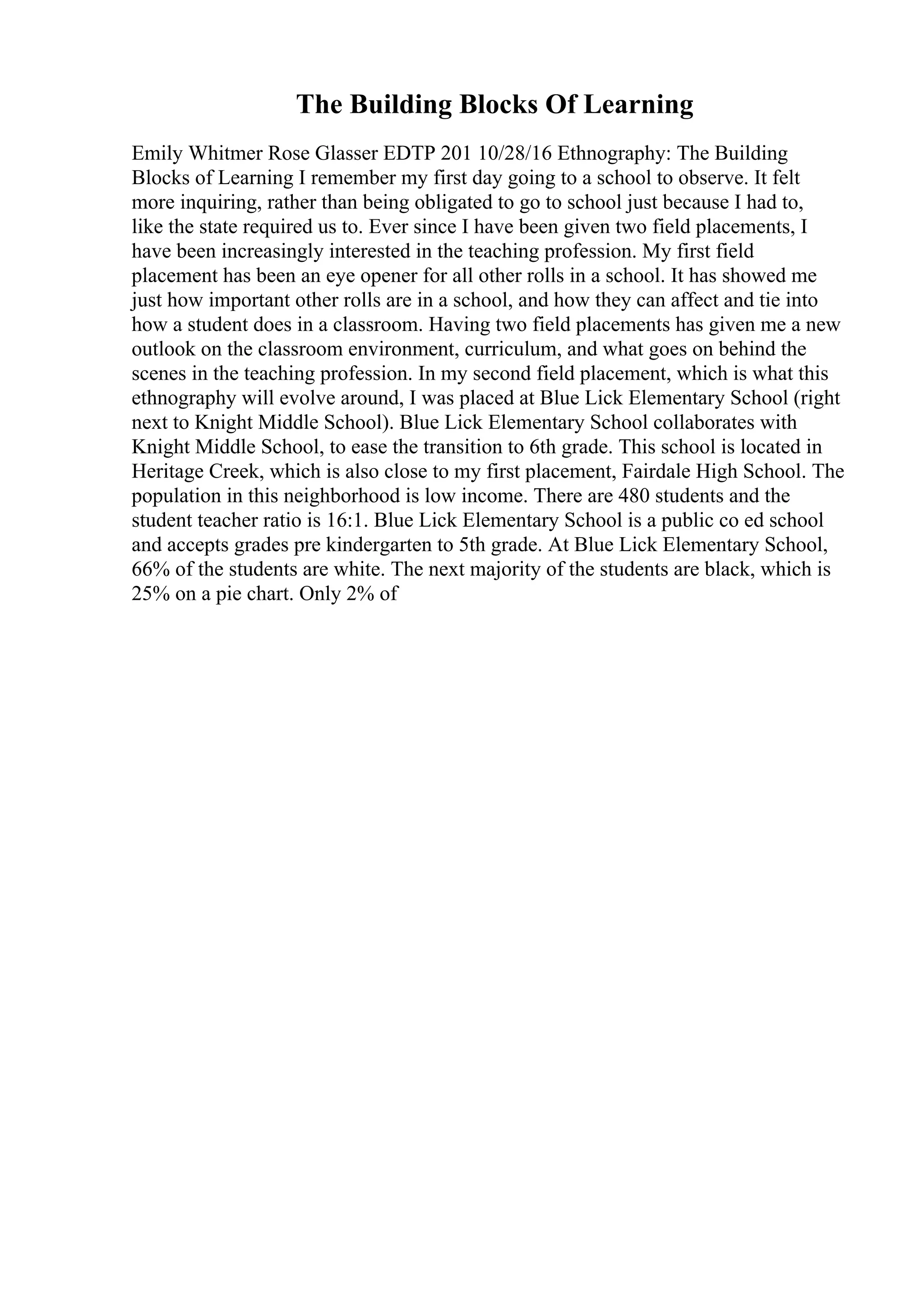 The Building Blocks Of Learning
Emily Whitmer Rose Glasser EDTP 201 10/28/16 Ethnography: The Building
Blocks of Learning I remember my first day going to a school to observe. It felt
more inquiring, rather than being obligated to go to school just because I had to,
like the state required us to. Ever since I have been given two field placements, I
have been increasingly interested in the teaching profession. My first field
placement has been an eye opener for all other rolls in a school. It has showed me
just how important other rolls are in a school, and how they can affect and tie into
how a student does in a classroom. Having two field placements has given me a new
outlook on the classroom environment, curriculum, and what goes on behind the
scenes in the teaching profession. In my second field placement, which is what this
ethnography will evolve around, I was placed at Blue Lick Elementary School (right
next to Knight Middle School). Blue Lick Elementary School collaborates with
Knight Middle School, to ease the transition to 6th grade. This school is located in
Heritage Creek, which is also close to my first placement, Fairdale High School. The
population in this neighborhood is low income. There are 480 students and the
student teacher ratio is 16:1. Blue Lick Elementary School is a public co ed school
and accepts grades pre kindergarten to 5th grade. At Blue Lick Elementary School,
66% of the students are white. The next majority of the students are black, which is
25% on a pie chart. Only 2% of
 