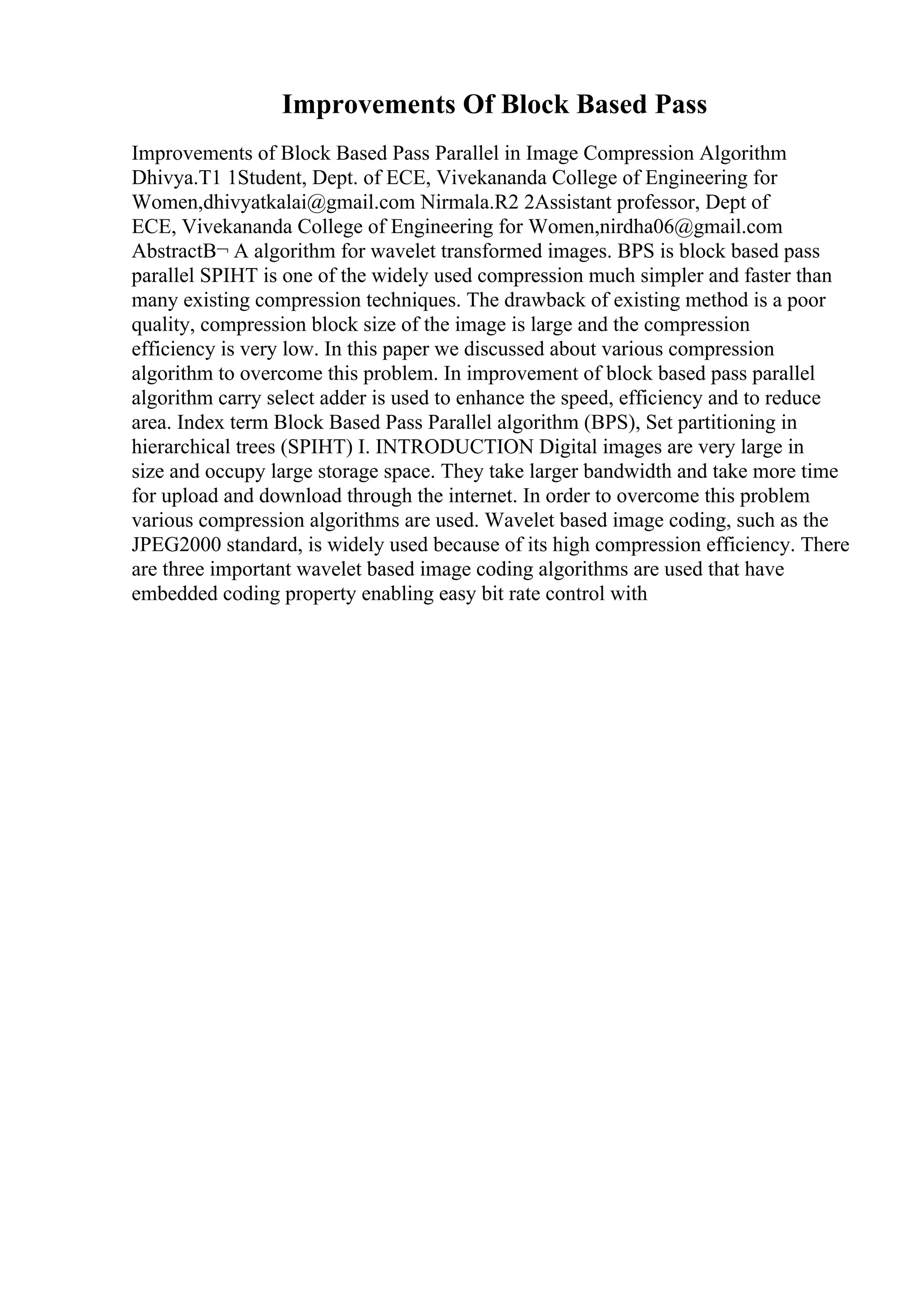 Improvements Of Block Based Pass
Improvements of Block Based Pass Parallel in Image Compression Algorithm
Dhivya.T1 1Student, Dept. of ECE, Vivekananda College of Engineering for
Women,dhivyatkalai@gmail.com Nirmala.R2 2Assistant professor, Dept of
ECE, Vivekananda College of Engineering for Women,nirdha06@gmail.com
AbstractВ¬ A algorithm for wavelet transformed images. BPS is block based pass
parallel SPIHT is one of the widely used compression much simpler and faster than
many existing compression techniques. The drawback of existing method is a poor
quality, compression block size of the image is large and the compression
efficiency is very low. In this paper we discussed about various compression
algorithm to overcome this problem. In improvement of block based pass parallel
algorithm carry select adder is used to enhance the speed, efficiency and to reduce
area. Index term Block Based Pass Parallel algorithm (BPS), Set partitioning in
hierarchical trees (SPIHT) I. INTRODUCTION Digital images are very large in
size and occupy large storage space. They take larger bandwidth and take more time
for upload and download through the internet. In order to overcome this problem
various compression algorithms are used. Wavelet based image coding, such as the
JPEG2000 standard, is widely used because of its high compression efficiency. There
are three important wavelet based image coding algorithms are used that have
embedded coding property enabling easy bit rate control with
 