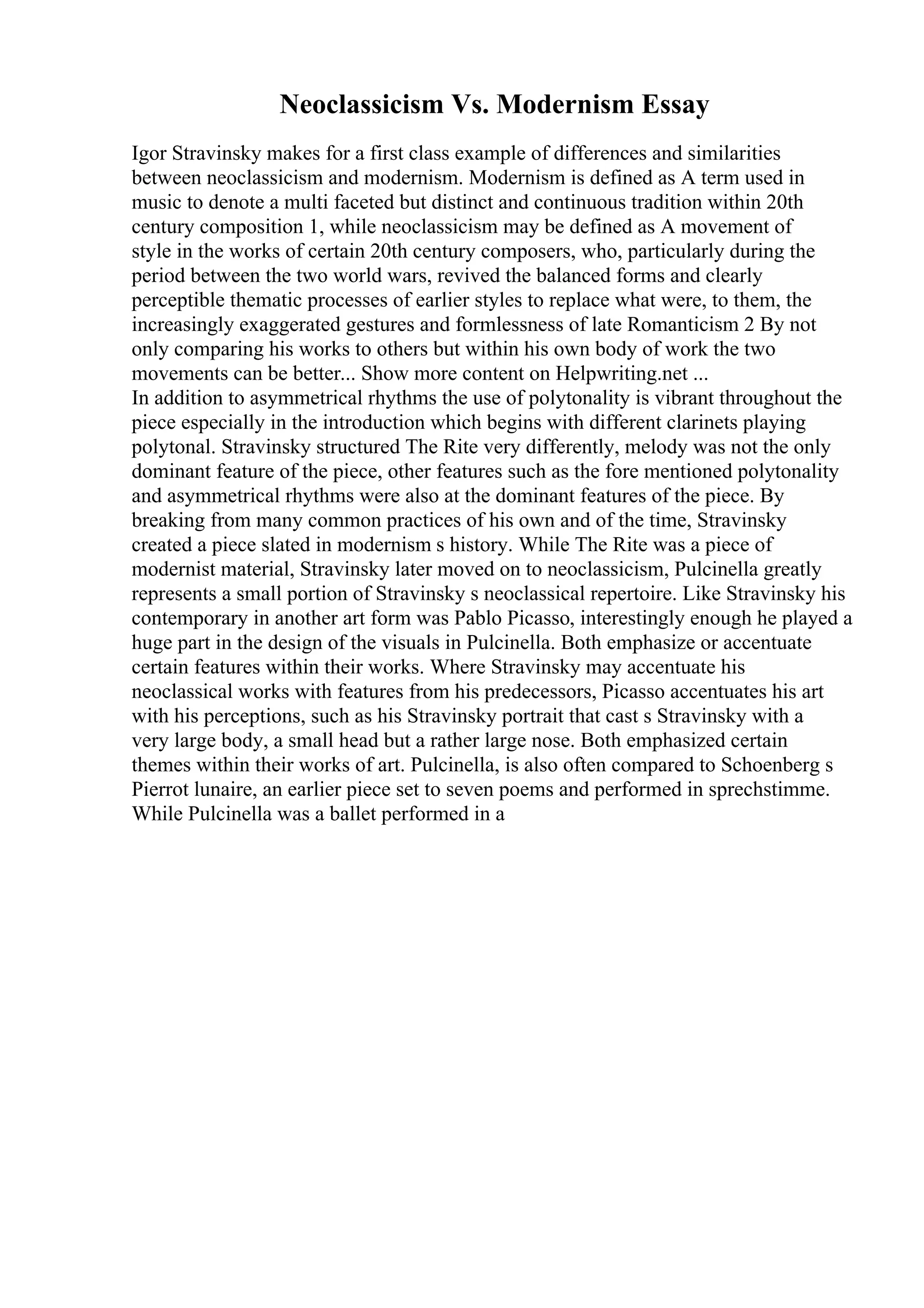 Neoclassicism Vs. Modernism Essay
Igor Stravinsky makes for a first class example of differences and similarities
between neoclassicism and modernism. Modernism is defined as A term used in
music to denote a multi faceted but distinct and continuous tradition within 20th
century composition 1, while neoclassicism may be defined as A movement of
style in the works of certain 20th century composers, who, particularly during the
period between the two world wars, revived the balanced forms and clearly
perceptible thematic processes of earlier styles to replace what were, to them, the
increasingly exaggerated gestures and formlessness of late Romanticism 2 By not
only comparing his works to others but within his own body of work the two
movements can be better... Show more content on Helpwriting.net ...
In addition to asymmetrical rhythms the use of polytonality is vibrant throughout the
piece especially in the introduction which begins with different clarinets playing
polytonal. Stravinsky structured The Rite very differently, melody was not the only
dominant feature of the piece, other features such as the fore mentioned polytonality
and asymmetrical rhythms were also at the dominant features of the piece. By
breaking from many common practices of his own and of the time, Stravinsky
created a piece slated in modernism s history. While The Rite was a piece of
modernist material, Stravinsky later moved on to neoclassicism, Pulcinella greatly
represents a small portion of Stravinsky s neoclassical repertoire. Like Stravinsky his
contemporary in another art form was Pablo Picasso, interestingly enough he played a
huge part in the design of the visuals in Pulcinella. Both emphasize or accentuate
certain features within their works. Where Stravinsky may accentuate his
neoclassical works with features from his predecessors, Picasso accentuates his art
with his perceptions, such as his Stravinsky portrait that cast s Stravinsky with a
very large body, a small head but a rather large nose. Both emphasized certain
themes within their works of art. Pulcinella, is also often compared to Schoenberg s
Pierrot lunaire, an earlier piece set to seven poems and performed in sprechstimme.
While Pulcinella was a ballet performed in a
 