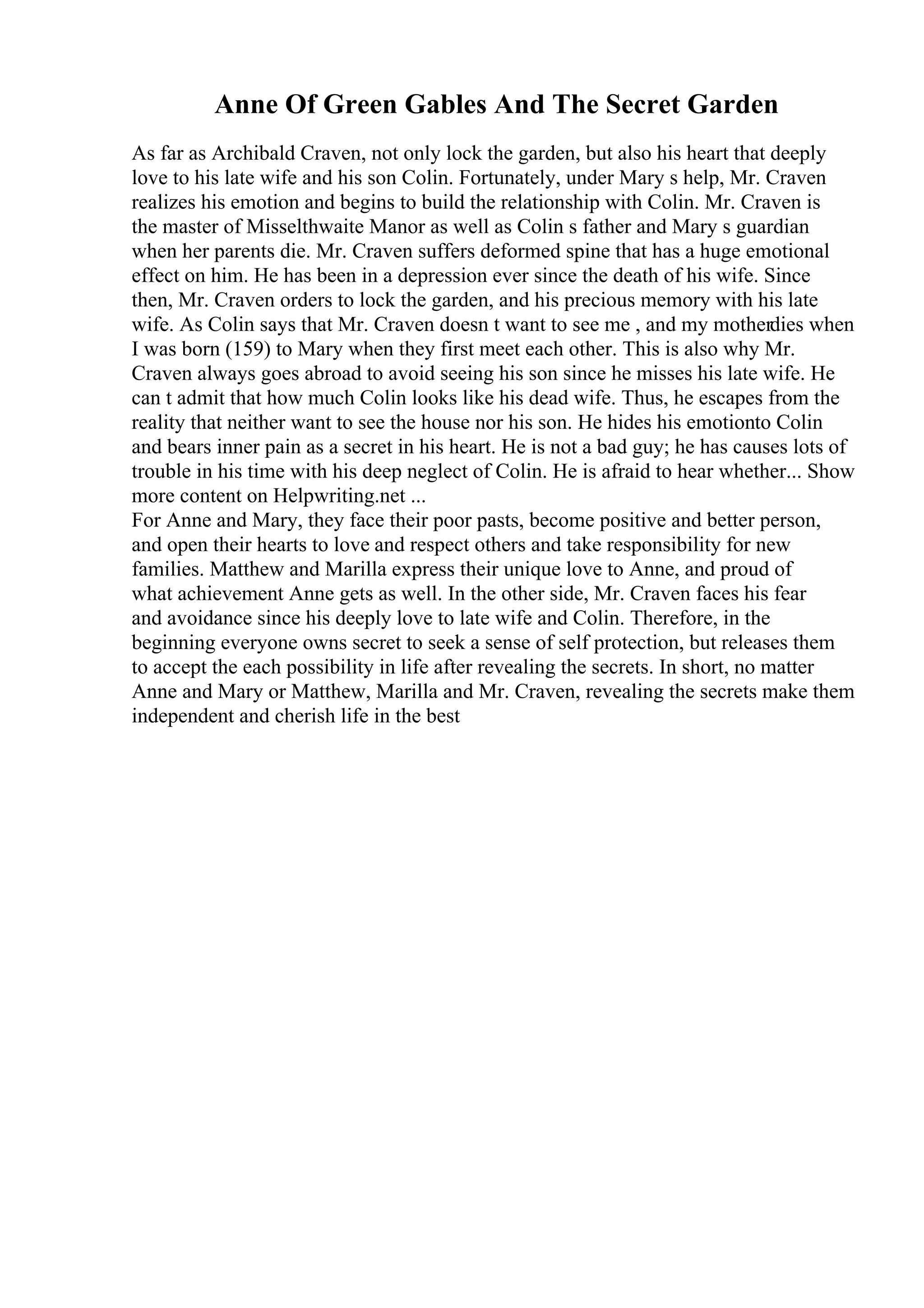 Anne Of Green Gables And The Secret Garden
As far as Archibald Craven, not only lock the garden, but also his heart that deeply
love to his late wife and his son Colin. Fortunately, under Mary s help, Mr. Craven
realizes his emotion and begins to build the relationship with Colin. Mr. Craven is
the master of Misselthwaite Manor as well as Colin s father and Mary s guardian
when her parents die. Mr. Craven suffers deformed spine that has a huge emotional
effect on him. He has been in a depression ever since the death of his wife. Since
then, Mr. Craven orders to lock the garden, and his precious memory with his late
wife. As Colin says that Mr. Craven doesn t want to see me , and my motherdies when
I was born (159) to Mary when they first meet each other. This is also why Mr.
Craven always goes abroad to avoid seeing his son since he misses his late wife. He
can t admit that how much Colin looks like his dead wife. Thus, he escapes from the
reality that neither want to see the house nor his son. He hides his emotionto Colin
and bears inner pain as a secret in his heart. He is not a bad guy; he has causes lots of
trouble in his time with his deep neglect of Colin. He is afraid to hear whether... Show
more content on Helpwriting.net ...
For Anne and Mary, they face their poor pasts, become positive and better person,
and open their hearts to love and respect others and take responsibility for new
families. Matthew and Marilla express their unique love to Anne, and proud of
what achievement Anne gets as well. In the other side, Mr. Craven faces his fear
and avoidance since his deeply love to late wife and Colin. Therefore, in the
beginning everyone owns secret to seek a sense of self protection, but releases them
to accept the each possibility in life after revealing the secrets. In short, no matter
Anne and Mary or Matthew, Marilla and Mr. Craven, revealing the secrets make them
independent and cherish life in the best
 