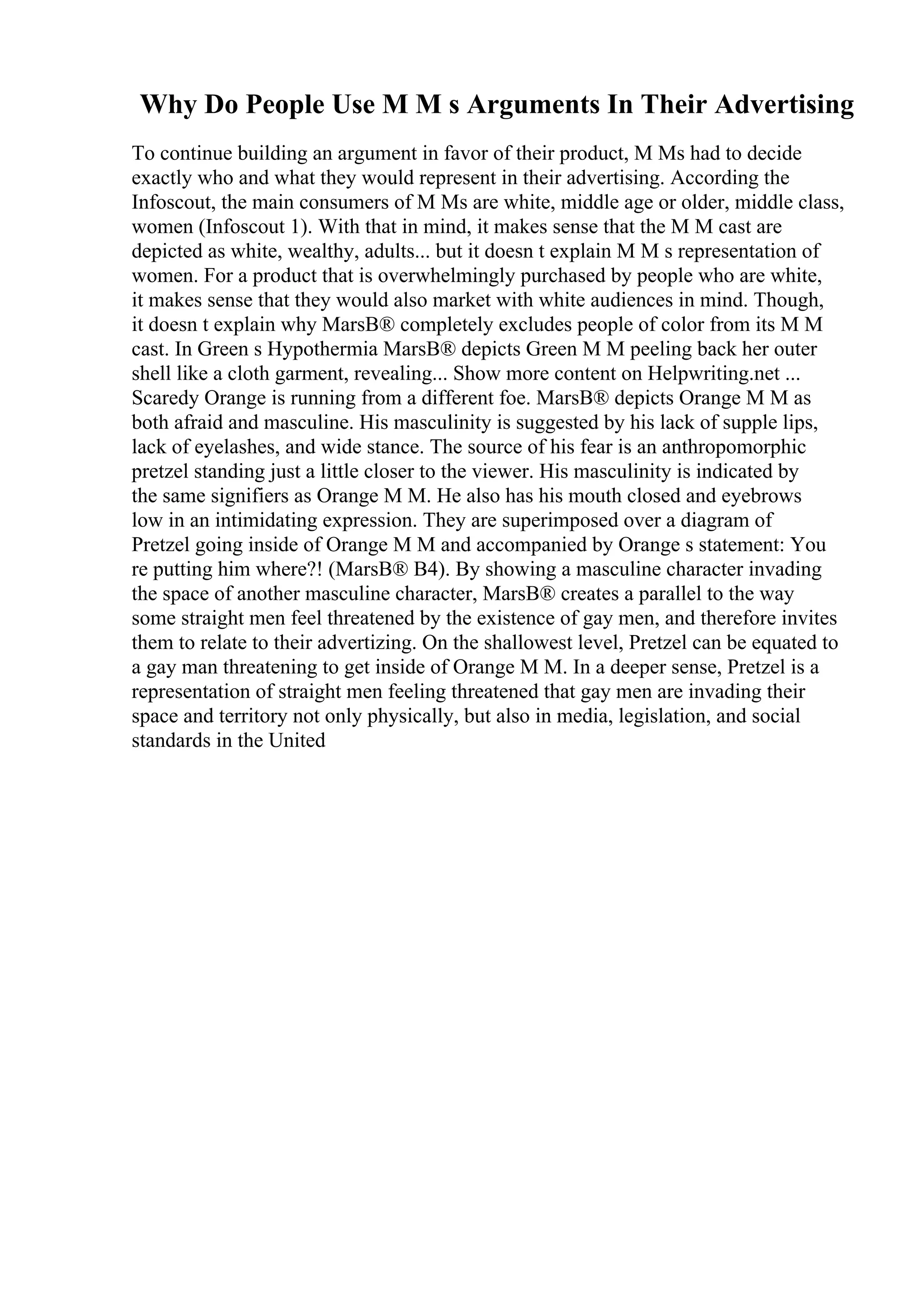 Why Do People Use M M s Arguments In Their Advertising
To continue building an argument in favor of their product, M Ms had to decide
exactly who and what they would represent in their advertising. According the
Infoscout, the main consumers of M Ms are white, middle age or older, middle class,
women (Infoscout 1). With that in mind, it makes sense that the M M cast are
depicted as white, wealthy, adults... but it doesn t explain M M s representation of
women. For a product that is overwhelmingly purchased by people who are white,
it makes sense that they would also market with white audiences in mind. Though,
it doesn t explain why MarsВ® completely excludes people of color from its M M
cast. In Green s Hypothermia MarsВ® depicts Green M M peeling back her outer
shell like a cloth garment, revealing... Show more content on Helpwriting.net ...
Scaredy Orange is running from a different foe. MarsВ® depicts Orange M M as
both afraid and masculine. His masculinity is suggested by his lack of supple lips,
lack of eyelashes, and wide stance. The source of his fear is an anthropomorphic
pretzel standing just a little closer to the viewer. His masculinity is indicated by
the same signifiers as Orange M M. He also has his mouth closed and eyebrows
low in an intimidating expression. They are superimposed over a diagram of
Pretzel going inside of Orange M M and accompanied by Orange s statement: You
re putting him where?! (MarsВ® B4). By showing a masculine character invading
the space of another masculine character, MarsВ® creates a parallel to the way
some straight men feel threatened by the existence of gay men, and therefore invites
them to relate to their advertizing. On the shallowest level, Pretzel can be equated to
a gay man threatening to get inside of Orange M M. In a deeper sense, Pretzel is a
representation of straight men feeling threatened that gay men are invading their
space and territory not only physically, but also in media, legislation, and social
standards in the United
 