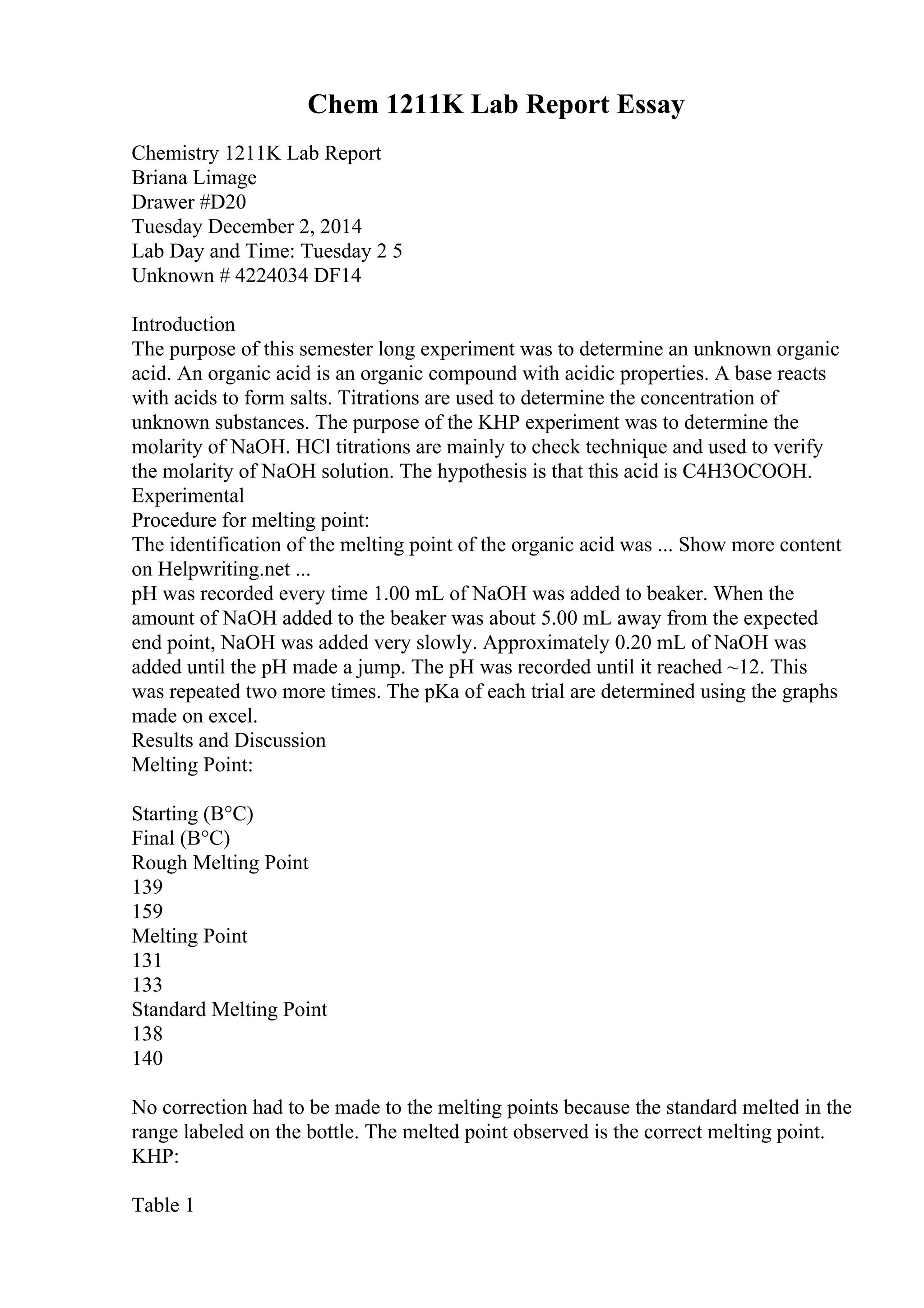 Chem 1211K Lab Report Essay
Chemistry 1211K Lab Report
Briana Limage
Drawer #D20
Tuesday December 2, 2014
Lab Day and Time: Tuesday 2 5
Unknown # 4224034 DF14
Introduction
The purpose of this semester long experiment was to determine an unknown organic
acid. An organic acid is an organic compound with acidic properties. A base reacts
with acids to form salts. Titrations are used to determine the concentration of
unknown substances. The purpose of the KHP experiment was to determine the
molarity of NaOH. HCl titrations are mainly to check technique and used to verify
the molarity of NaOH solution. The hypothesis is that this acid is C4H3OCOOH.
Experimental
Procedure for melting point:
The identification of the melting point of the organic acid was ... Show more content
on Helpwriting.net ...
pH was recorded every time 1.00 mL of NaOH was added to beaker. When the
amount of NaOH added to the beaker was about 5.00 mL away from the expected
end point, NaOH was added very slowly. Approximately 0.20 mL of NaOH was
added until the pH made a jump. The pH was recorded until it reached ~12. This
was repeated two more times. The pKa of each trial are determined using the graphs
made on excel.
Results and Discussion
Melting Point:
Starting (В°C)
Final (В°C)
Rough Melting Point
139
159
Melting Point
131
133
Standard Melting Point
138
140
No correction had to be made to the melting points because the standard melted in the
range labeled on the bottle. The melted point observed is the correct melting point.
KHP:
Table 1
 