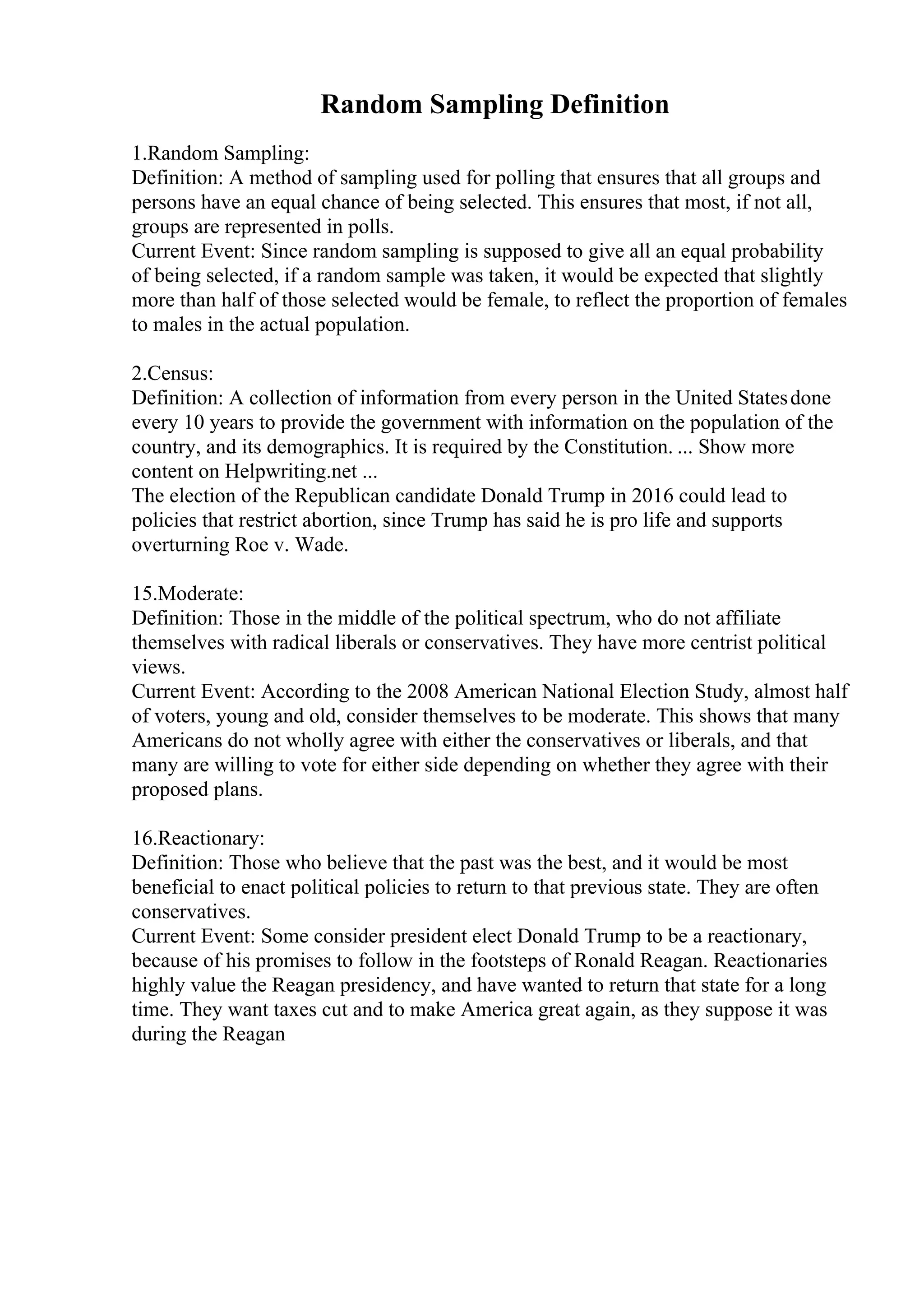 Random Sampling Definition
1.Random Sampling:
Definition: A method of sampling used for polling that ensures that all groups and
persons have an equal chance of being selected. This ensures that most, if not all,
groups are represented in polls.
Current Event: Since random sampling is supposed to give all an equal probability
of being selected, if a random sample was taken, it would be expected that slightly
more than half of those selected would be female, to reflect the proportion of females
to males in the actual population.
2.Census:
Definition: A collection of information from every person in the United Statesdone
every 10 years to provide the government with information on the population of the
country, and its demographics. It is required by the Constitution. ... Show more
content on Helpwriting.net ...
The election of the Republican candidate Donald Trump in 2016 could lead to
policies that restrict abortion, since Trump has said he is pro life and supports
overturning Roe v. Wade.
15.Moderate:
Definition: Those in the middle of the political spectrum, who do not affiliate
themselves with radical liberals or conservatives. They have more centrist political
views.
Current Event: According to the 2008 American National Election Study, almost half
of voters, young and old, consider themselves to be moderate. This shows that many
Americans do not wholly agree with either the conservatives or liberals, and that
many are willing to vote for either side depending on whether they agree with their
proposed plans.
16.Reactionary:
Definition: Those who believe that the past was the best, and it would be most
beneficial to enact political policies to return to that previous state. They are often
conservatives.
Current Event: Some consider president elect Donald Trump to be a reactionary,
because of his promises to follow in the footsteps of Ronald Reagan. Reactionaries
highly value the Reagan presidency, and have wanted to return that state for a long
time. They want taxes cut and to make America great again, as they suppose it was
during the Reagan
 