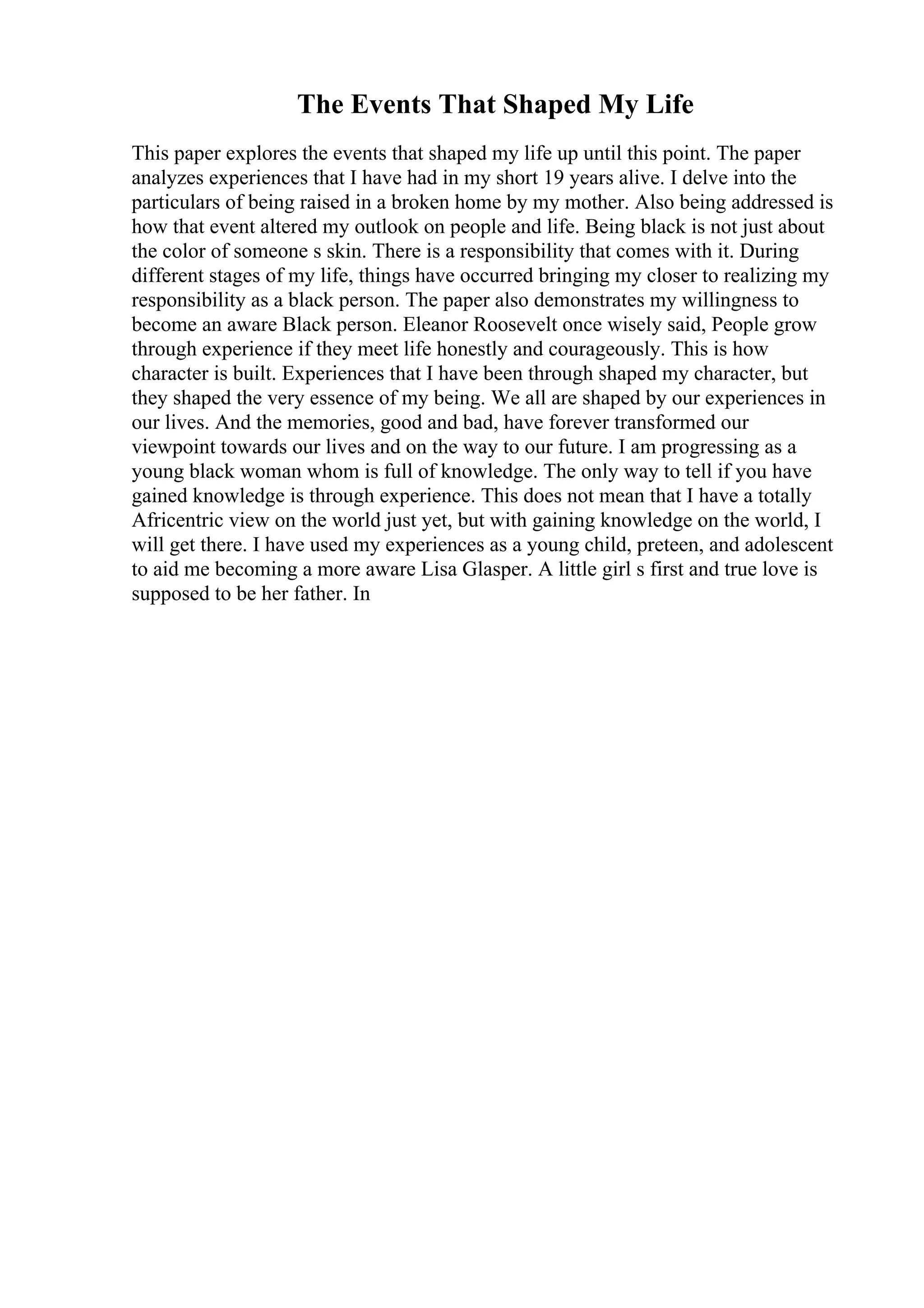 The Events That Shaped My Life
This paper explores the events that shaped my life up until this point. The paper
analyzes experiences that I have had in my short 19 years alive. I delve into the
particulars of being raised in a broken home by my mother. Also being addressed is
how that event altered my outlook on people and life. Being black is not just about
the color of someone s skin. There is a responsibility that comes with it. During
different stages of my life, things have occurred bringing my closer to realizing my
responsibility as a black person. The paper also demonstrates my willingness to
become an aware Black person. Eleanor Roosevelt once wisely said, People grow
through experience if they meet life honestly and courageously. This is how
character is built. Experiences that I have been through shaped my character, but
they shaped the very essence of my being. We all are shaped by our experiences in
our lives. And the memories, good and bad, have forever transformed our
viewpoint towards our lives and on the way to our future. I am progressing as a
young black woman whom is full of knowledge. The only way to tell if you have
gained knowledge is through experience. This does not mean that I have a totally
Africentric view on the world just yet, but with gaining knowledge on the world, I
will get there. I have used my experiences as a young child, preteen, and adolescent
to aid me becoming a more aware Lisa Glasper. A little girl s first and true love is
supposed to be her father. In
 
