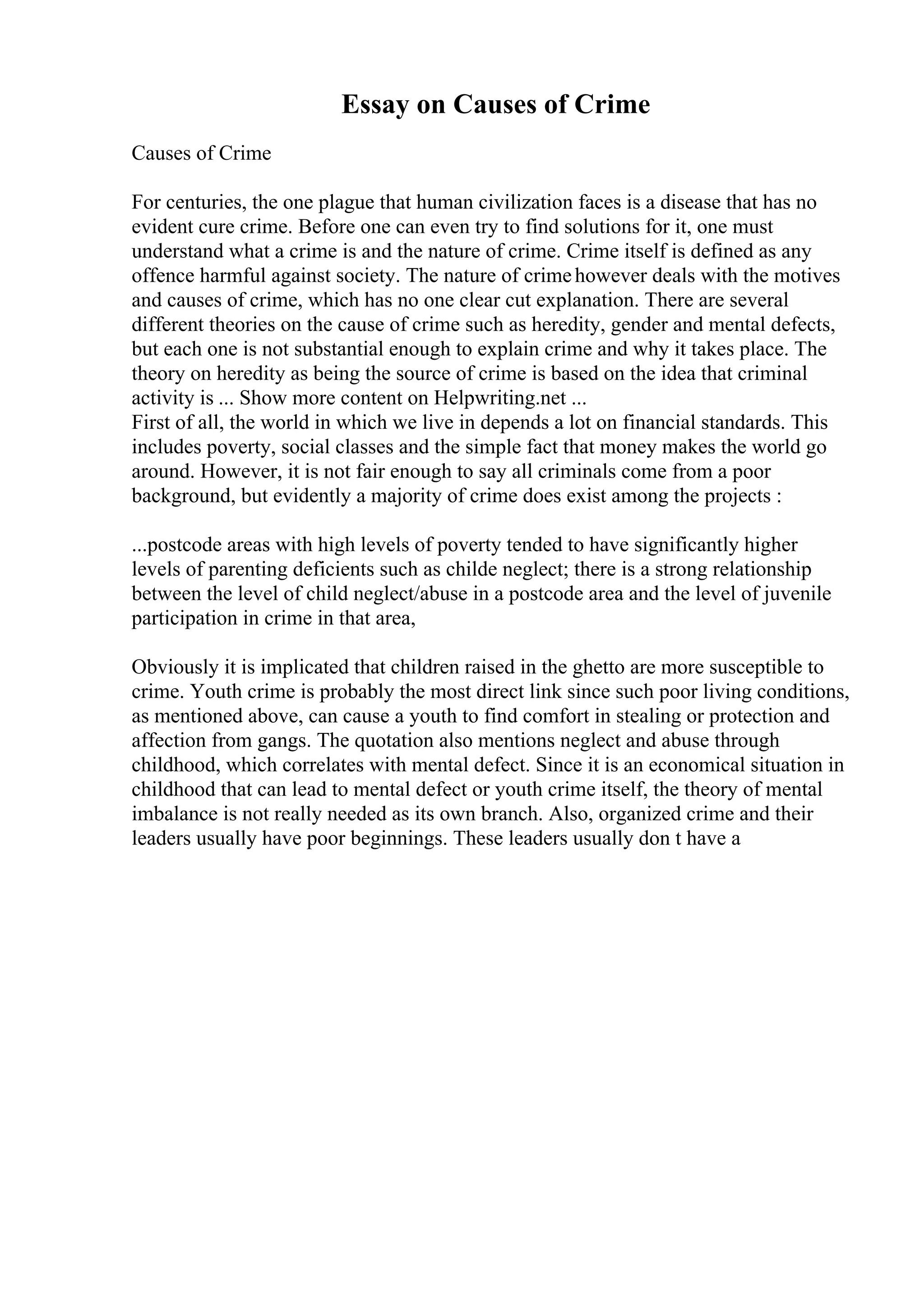 Essay on Causes of Crime
Causes of Crime
For centuries, the one plague that human civilization faces is a disease that has no
evident cure crime. Before one can even try to find solutions for it, one must
understand what a crime is and the nature of crime. Crime itself is defined as any
offence harmful against society. The nature of crimehowever deals with the motives
and causes of crime, which has no one clear cut explanation. There are several
different theories on the cause of crime such as heredity, gender and mental defects,
but each one is not substantial enough to explain crime and why it takes place. The
theory on heredity as being the source of crime is based on the idea that criminal
activity is ... Show more content on Helpwriting.net ...
First of all, the world in which we live in depends a lot on financial standards. This
includes poverty, social classes and the simple fact that money makes the world go
around. However, it is not fair enough to say all criminals come from a poor
background, but evidently a majority of crime does exist among the projects :
...postcode areas with high levels of poverty tended to have significantly higher
levels of parenting deficients such as childe neglect; there is a strong relationship
between the level of child neglect/abuse in a postcode area and the level of juvenile
participation in crime in that area,
Obviously it is implicated that children raised in the ghetto are more susceptible to
crime. Youth crime is probably the most direct link since such poor living conditions,
as mentioned above, can cause a youth to find comfort in stealing or protection and
affection from gangs. The quotation also mentions neglect and abuse through
childhood, which correlates with mental defect. Since it is an economical situation in
childhood that can lead to mental defect or youth crime itself, the theory of mental
imbalance is not really needed as its own branch. Also, organized crime and their
leaders usually have poor beginnings. These leaders usually don t have a
 