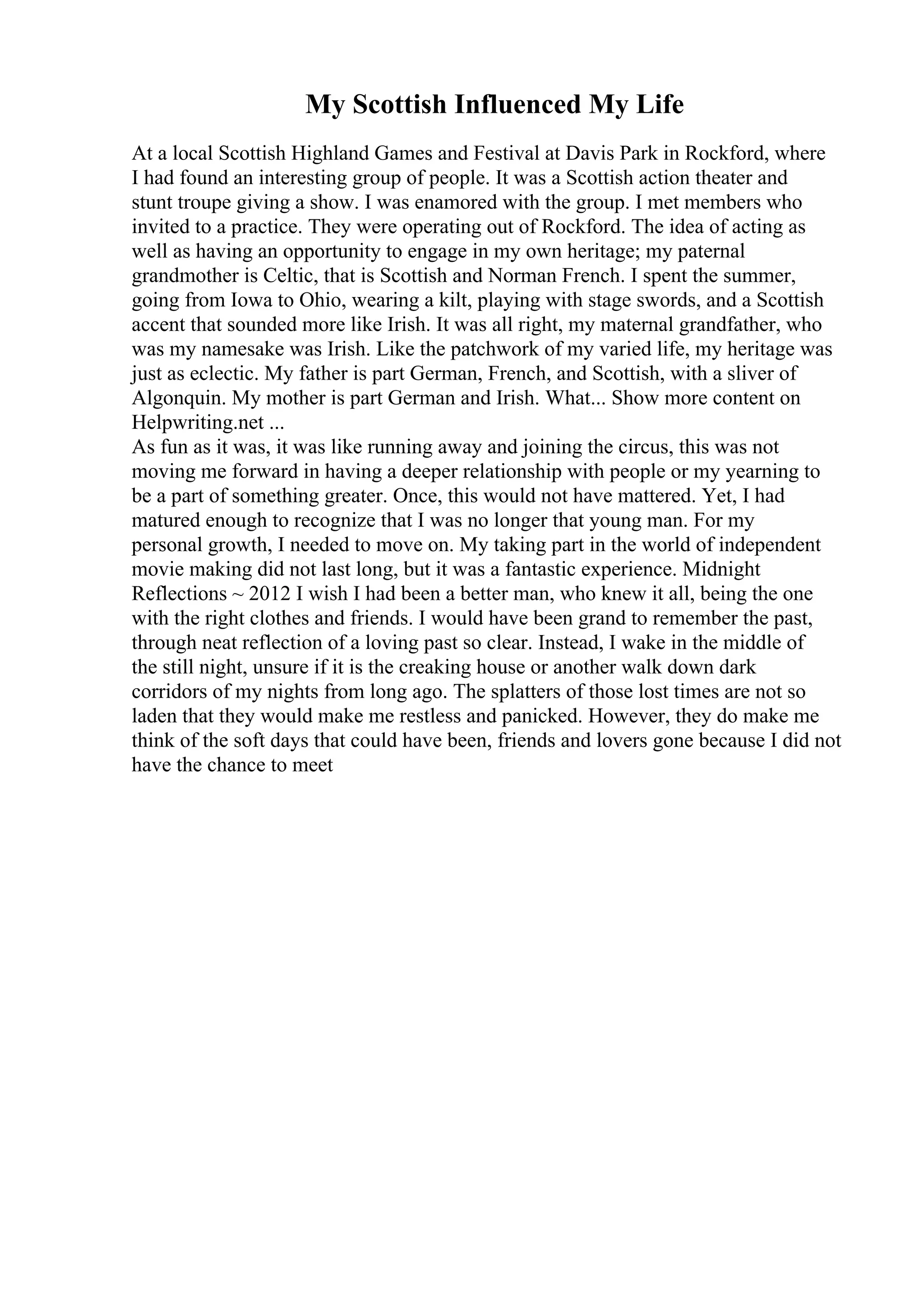 My Scottish Influenced My Life
At a local Scottish Highland Games and Festival at Davis Park in Rockford, where
I had found an interesting group of people. It was a Scottish action theater and
stunt troupe giving a show. I was enamored with the group. I met members who
invited to a practice. They were operating out of Rockford. The idea of acting as
well as having an opportunity to engage in my own heritage; my paternal
grandmother is Celtic, that is Scottish and Norman French. I spent the summer,
going from Iowa to Ohio, wearing a kilt, playing with stage swords, and a Scottish
accent that sounded more like Irish. It was all right, my maternal grandfather, who
was my namesake was Irish. Like the patchwork of my varied life, my heritage was
just as eclectic. My father is part German, French, and Scottish, with a sliver of
Algonquin. My mother is part German and Irish. What... Show more content on
Helpwriting.net ...
As fun as it was, it was like running away and joining the circus, this was not
moving me forward in having a deeper relationship with people or my yearning to
be a part of something greater. Once, this would not have mattered. Yet, I had
matured enough to recognize that I was no longer that young man. For my
personal growth, I needed to move on. My taking part in the world of independent
movie making did not last long, but it was a fantastic experience. Midnight
Reflections ~ 2012 I wish I had been a better man, who knew it all, being the one
with the right clothes and friends. I would have been grand to remember the past,
through neat reflection of a loving past so clear. Instead, I wake in the middle of
the still night, unsure if it is the creaking house or another walk down dark
corridors of my nights from long ago. The splatters of those lost times are not so
laden that they would make me restless and panicked. However, they do make me
think of the soft days that could have been, friends and lovers gone because I did not
have the chance to meet
 