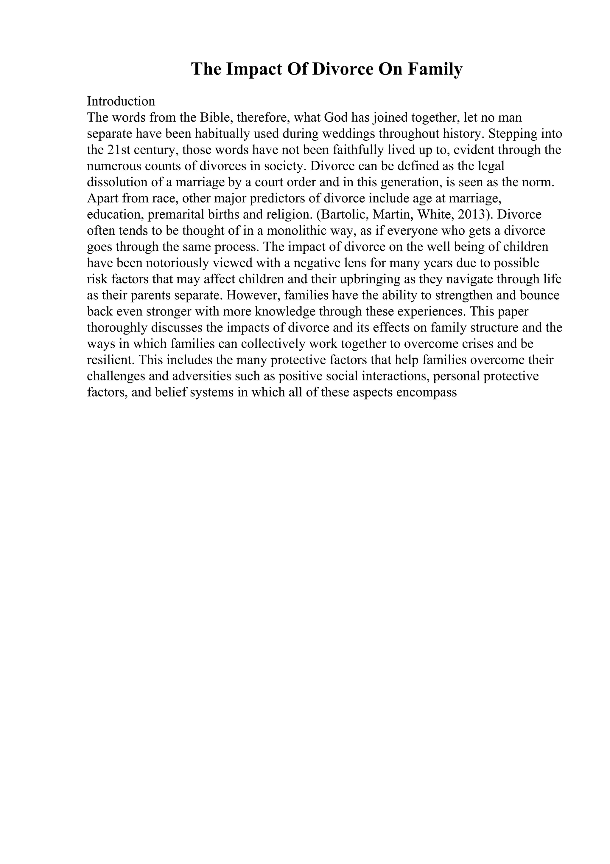 The Impact Of Divorce On Family
Introduction
The words from the Bible, therefore, what God has joined together, let no man
separate have been habitually used during weddings throughout history. Stepping into
the 21st century, those words have not been faithfully lived up to, evident through the
numerous counts of divorces in society. Divorce can be defined as the legal
dissolution of a marriage by a court order and in this generation, is seen as the norm.
Apart from race, other major predictors of divorce include age at marriage,
education, premarital births and religion. (Bartolic, Martin, White, 2013). Divorce
often tends to be thought of in a monolithic way, as if everyone who gets a divorce
goes through the same process. The impact of divorce on the well being of children
have been notoriously viewed with a negative lens for many years due to possible
risk factors that may affect children and their upbringing as they navigate through life
as their parents separate. However, families have the ability to strengthen and bounce
back even stronger with more knowledge through these experiences. This paper
thoroughly discusses the impacts of divorce and its effects on family structure and the
ways in which families can collectively work together to overcome crises and be
resilient. This includes the many protective factors that help families overcome their
challenges and adversities such as positive social interactions, personal protective
factors, and belief systems in which all of these aspects encompass
 