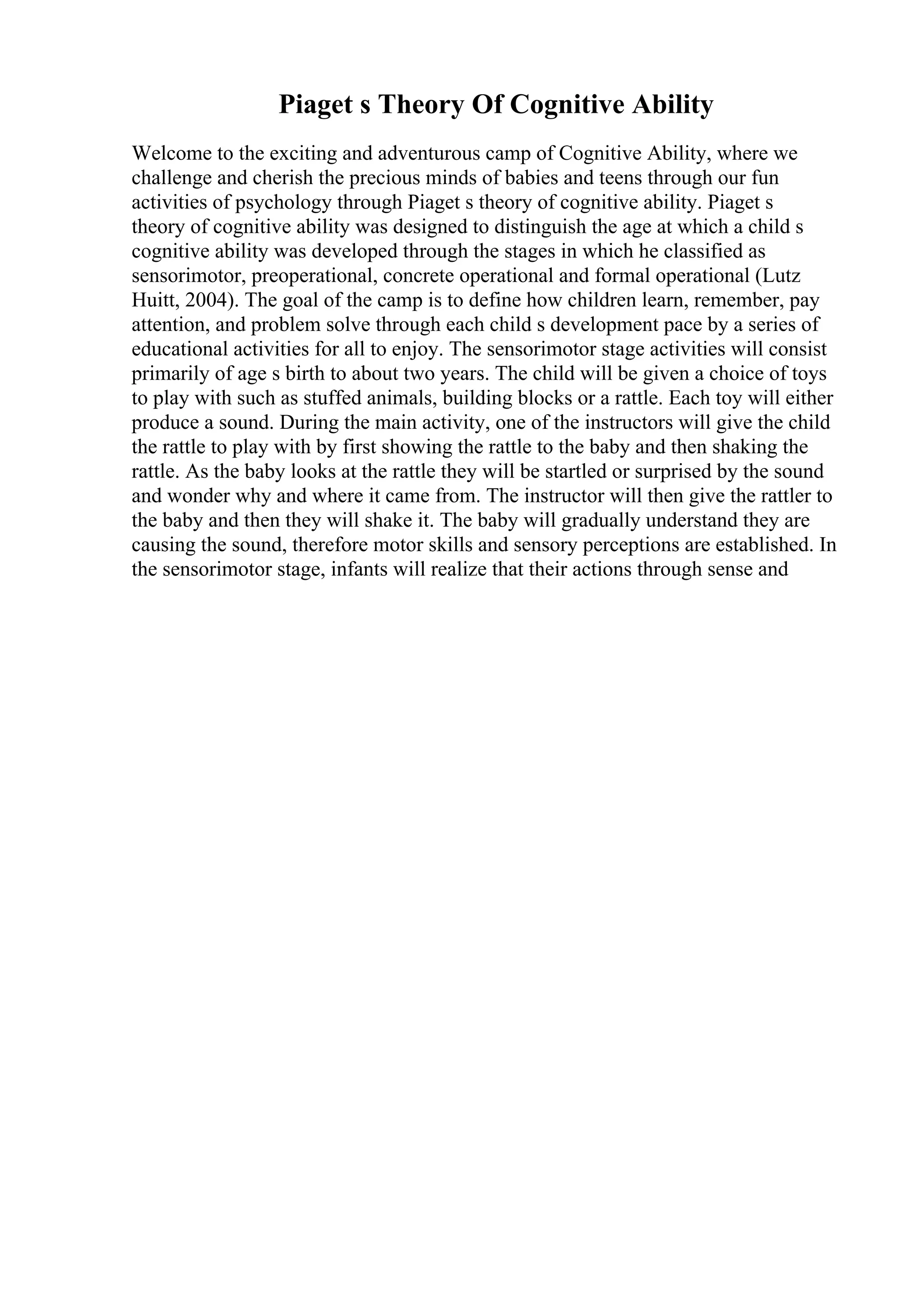Piaget s Theory Of Cognitive Ability
Welcome to the exciting and adventurous camp of Cognitive Ability, where we
challenge and cherish the precious minds of babies and teens through our fun
activities of psychology through Piaget s theory of cognitive ability. Piaget s
theory of cognitive ability was designed to distinguish the age at which a child s
cognitive ability was developed through the stages in which he classified as
sensorimotor, preoperational, concrete operational and formal operational (Lutz
Huitt, 2004). The goal of the camp is to define how children learn, remember, pay
attention, and problem solve through each child s development pace by a series of
educational activities for all to enjoy. The sensorimotor stage activities will consist
primarily of age s birth to about two years. The child will be given a choice of toys
to play with such as stuffed animals, building blocks or a rattle. Each toy will either
produce a sound. During the main activity, one of the instructors will give the child
the rattle to play with by first showing the rattle to the baby and then shaking the
rattle. As the baby looks at the rattle they will be startled or surprised by the sound
and wonder why and where it came from. The instructor will then give the rattler to
the baby and then they will shake it. The baby will gradually understand they are
causing the sound, therefore motor skills and sensory perceptions are established. In
the sensorimotor stage, infants will realize that their actions through sense and
 