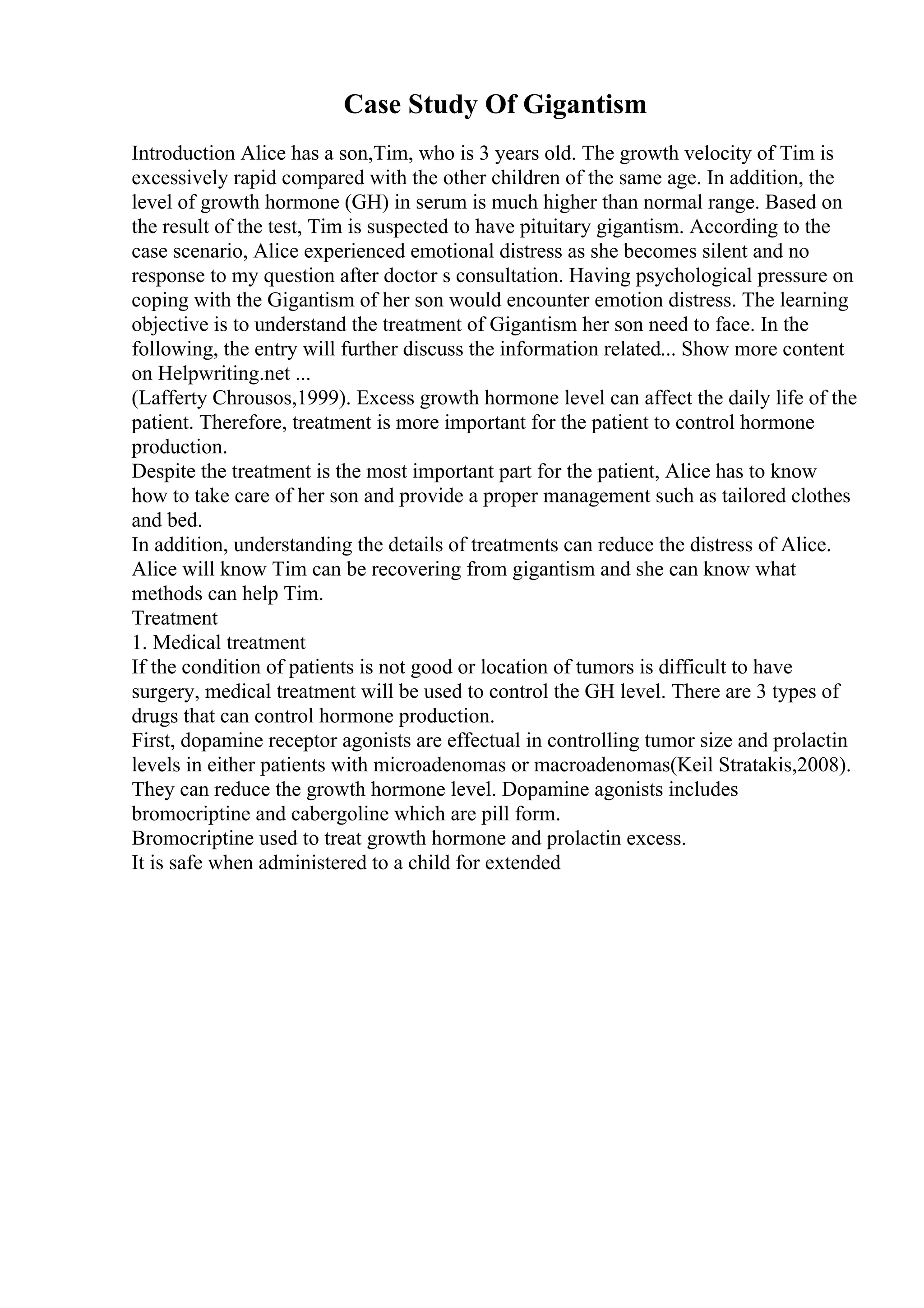 Case Study Of Gigantism
Introduction Alice has a son,Tim, who is 3 years old. The growth velocity of Tim is
excessively rapid compared with the other children of the same age. In addition, the
level of growth hormone (GH) in serum is much higher than normal range. Based on
the result of the test, Tim is suspected to have pituitary gigantism. According to the
case scenario, Alice experienced emotional distress as she becomes silent and no
response to my question after doctor s consultation. Having psychological pressure on
coping with the Gigantism of her son would encounter emotion distress. The learning
objective is to understand the treatment of Gigantism her son need to face. In the
following, the entry will further discuss the information related... Show more content
on Helpwriting.net ...
(Lafferty Chrousos,1999). Excess growth hormone level can affect the daily life of the
patient. Therefore, treatment is more important for the patient to control hormone
production.
Despite the treatment is the most important part for the patient, Alice has to know
how to take care of her son and provide a proper management such as tailored clothes
and bed.
In addition, understanding the details of treatments can reduce the distress of Alice.
Alice will know Tim can be recovering from gigantism and she can know what
methods can help Tim.
Treatment
1. Medical treatment
If the condition of patients is not good or location of tumors is difficult to have
surgery, medical treatment will be used to control the GH level. There are 3 types of
drugs that can control hormone production.
First, dopamine receptor agonists are effectual in controlling tumor size and prolactin
levels in either patients with microadenomas or macroadenomas(Keil Stratakis,2008).
They can reduce the growth hormone level. Dopamine agonists includes
bromocriptine and cabergoline which are pill form.
Bromocriptine used to treat growth hormone and prolactin excess.
It is safe when administered to a child for extended
 