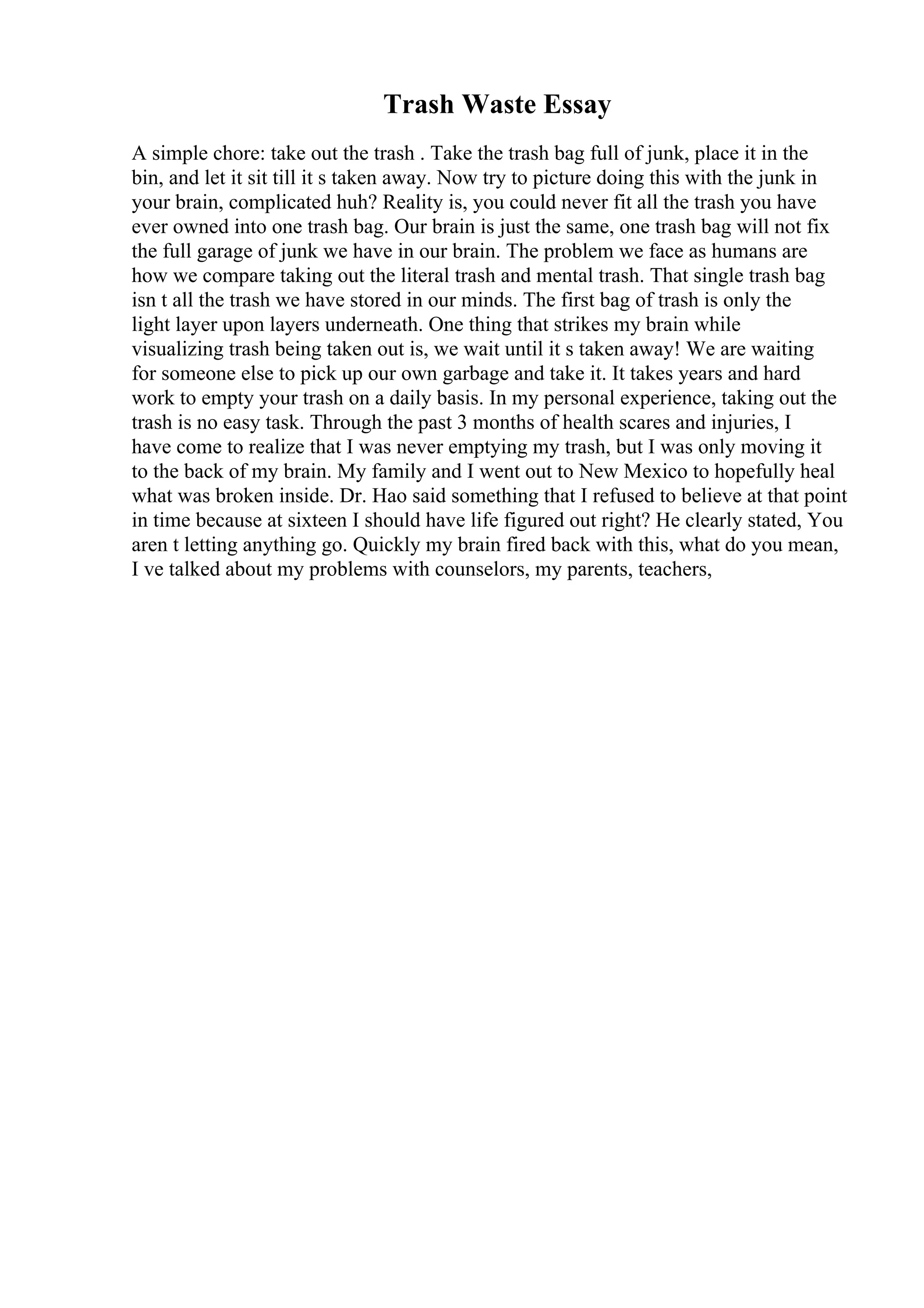 Trash Waste Essay
A simple chore: take out the trash . Take the trash bag full of junk, place it in the
bin, and let it sit till it s taken away. Now try to picture doing this with the junk in
your brain, complicated huh? Reality is, you could never fit all the trash you have
ever owned into one trash bag. Our brain is just the same, one trash bag will not fix
the full garage of junk we have in our brain. The problem we face as humans are
how we compare taking out the literal trash and mental trash. That single trash bag
isn t all the trash we have stored in our minds. The first bag of trash is only the
light layer upon layers underneath. One thing that strikes my brain while
visualizing trash being taken out is, we wait until it s taken away! We are waiting
for someone else to pick up our own garbage and take it. It takes years and hard
work to empty your trash on a daily basis. In my personal experience, taking out the
trash is no easy task. Through the past 3 months of health scares and injuries, I
have come to realize that I was never emptying my trash, but I was only moving it
to the back of my brain. My family and I went out to New Mexico to hopefully heal
what was broken inside. Dr. Hao said something that I refused to believe at that point
in time because at sixteen I should have life figured out right? He clearly stated, You
aren t letting anything go. Quickly my brain fired back with this, what do you mean,
I ve talked about my problems with counselors, my parents, teachers,
 