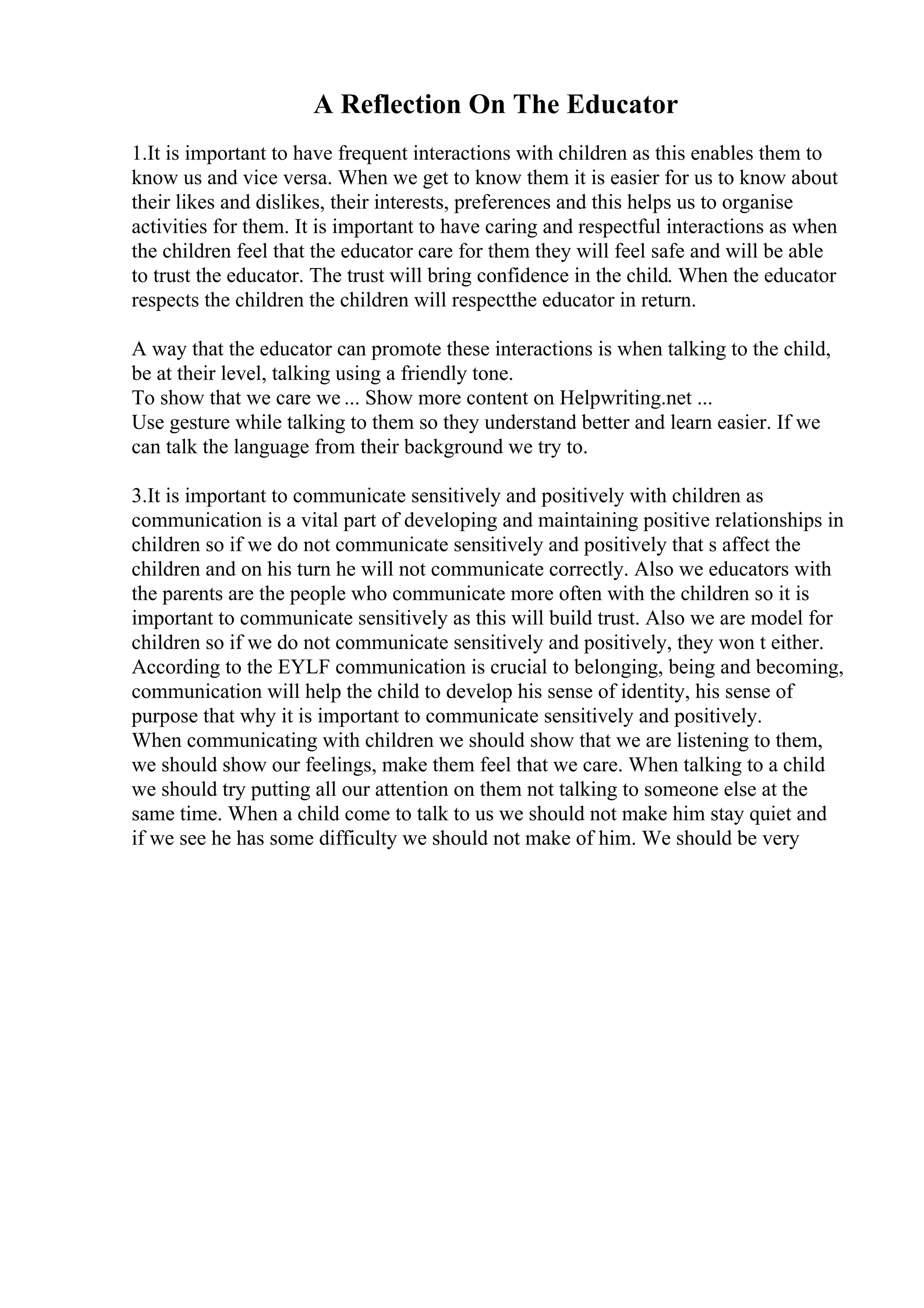 A Reflection On The Educator
1.It is important to have frequent interactions with children as this enables them to
know us and vice versa. When we get to know them it is easier for us to know about
their likes and dislikes, their interests, preferences and this helps us to organise
activities for them. It is important to have caring and respectful interactions as when
the children feel that the educator care for them they will feel safe and will be able
to trust the educator. The trust will bring confidence in the child. When the educator
respects the children the children will respectthe educator in return.
A way that the educator can promote these interactions is when talking to the child,
be at their level, talking using a friendly tone.
To show that we care we ... Show more content on Helpwriting.net ...
Use gesture while talking to them so they understand better and learn easier. If we
can talk the language from their background we try to.
3.It is important to communicate sensitively and positively with children as
communication is a vital part of developing and maintaining positive relationships in
children so if we do not communicate sensitively and positively that s affect the
children and on his turn he will not communicate correctly. Also we educators with
the parents are the people who communicate more often with the children so it is
important to communicate sensitively as this will build trust. Also we are model for
children so if we do not communicate sensitively and positively, they won t either.
According to the EYLF communication is crucial to belonging, being and becoming,
communication will help the child to develop his sense of identity, his sense of
purpose that why it is important to communicate sensitively and positively.
When communicating with children we should show that we are listening to them,
we should show our feelings, make them feel that we care. When talking to a child
we should try putting all our attention on them not talking to someone else at the
same time. When a child come to talk to us we should not make him stay quiet and
if we see he has some difficulty we should not make of him. We should be very
 