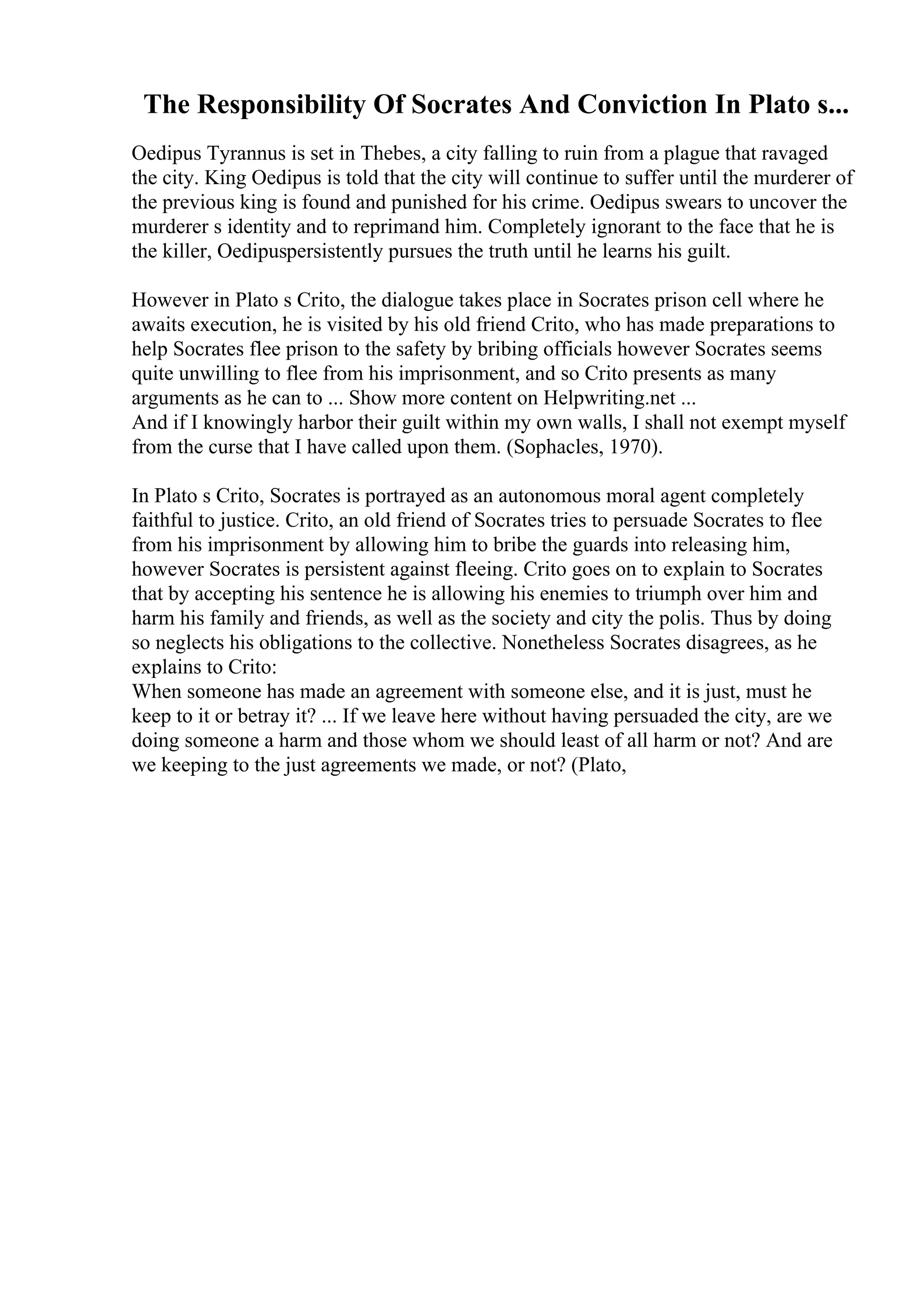 The Responsibility Of Socrates And Conviction In Plato s...
Oedipus Tyrannus is set in Thebes, a city falling to ruin from a plague that ravaged
the city. King Oedipus is told that the city will continue to suffer until the murderer of
the previous king is found and punished for his crime. Oedipus swears to uncover the
murderer s identity and to reprimand him. Completely ignorant to the face that he is
the killer, Oedipuspersistently pursues the truth until he learns his guilt.
However in Plato s Crito, the dialogue takes place in Socrates prison cell where he
awaits execution, he is visited by his old friend Crito, who has made preparations to
help Socrates flee prison to the safety by bribing officials however Socrates seems
quite unwilling to flee from his imprisonment, and so Crito presents as many
arguments as he can to ... Show more content on Helpwriting.net ...
And if I knowingly harbor their guilt within my own walls, I shall not exempt myself
from the curse that I have called upon them. (Sophacles, 1970).
In Plato s Crito, Socrates is portrayed as an autonomous moral agent completely
faithful to justice. Crito, an old friend of Socrates tries to persuade Socrates to flee
from his imprisonment by allowing him to bribe the guards into releasing him,
however Socrates is persistent against fleeing. Crito goes on to explain to Socrates
that by accepting his sentence he is allowing his enemies to triumph over him and
harm his family and friends, as well as the society and city the polis. Thus by doing
so neglects his obligations to the collective. Nonetheless Socrates disagrees, as he
explains to Crito:
When someone has made an agreement with someone else, and it is just, must he
keep to it or betray it? ... If we leave here without having persuaded the city, are we
doing someone a harm and those whom we should least of all harm or not? And are
we keeping to the just agreements we made, or not? (Plato,
 