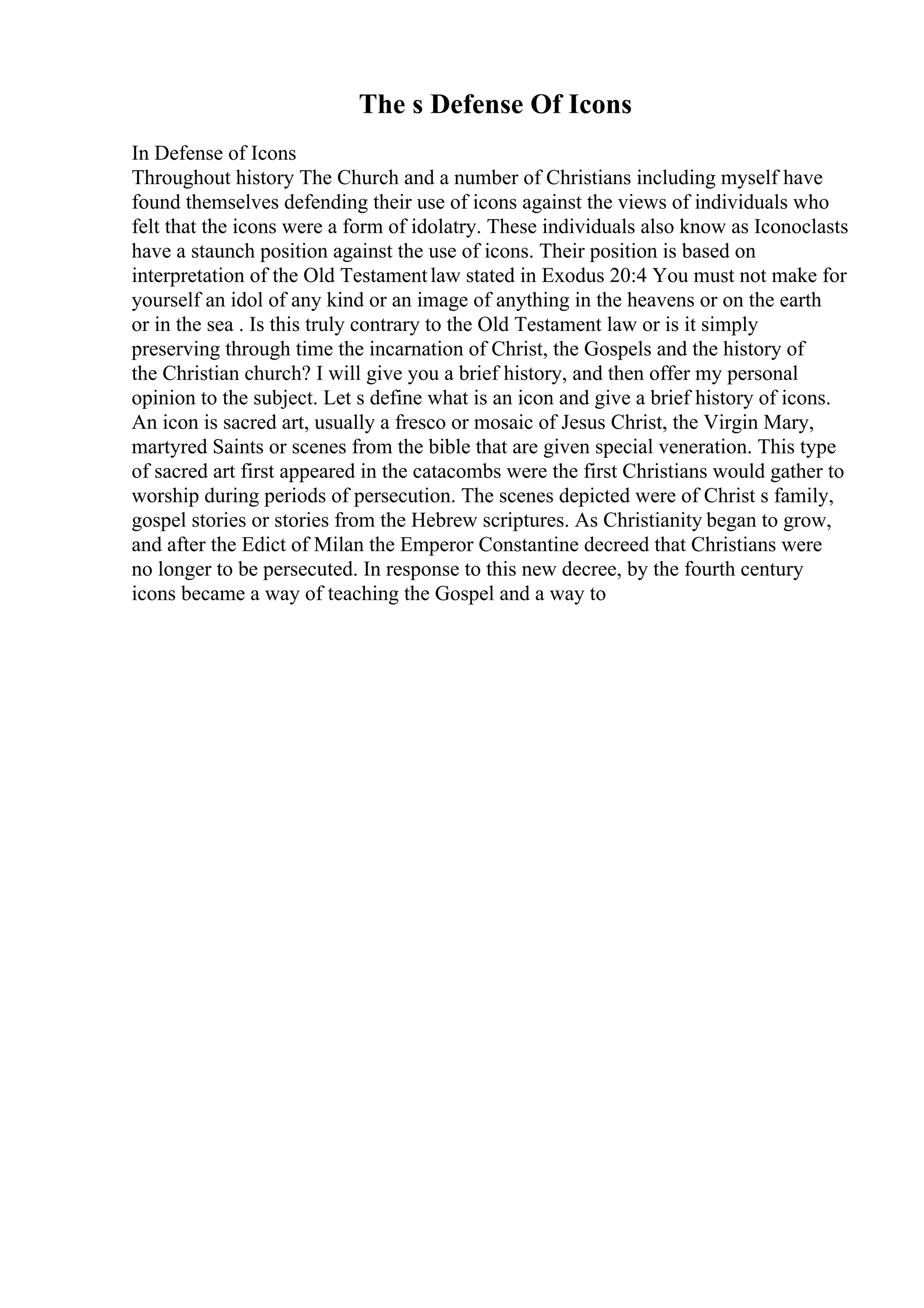 The s Defense Of Icons
In Defense of Icons
Throughout history The Church and a number of Christians including myself have
found themselves defending their use of icons against the views of individuals who
felt that the icons were a form of idolatry. These individuals also know as Iconoclasts
have a staunch position against the use of icons. Their position is based on
interpretation of the Old Testamentlaw stated in Exodus 20:4 You must not make for
yourself an idol of any kind or an image of anything in the heavens or on the earth
or in the sea . Is this truly contrary to the Old Testament law or is it simply
preserving through time the incarnation of Christ, the Gospels and the history of
the Christian church? I will give you a brief history, and then offer my personal
opinion to the subject. Let s define what is an icon and give a brief history of icons.
An icon is sacred art, usually a fresco or mosaic of Jesus Christ, the Virgin Mary,
martyred Saints or scenes from the bible that are given special veneration. This type
of sacred art first appeared in the catacombs were the first Christians would gather to
worship during periods of persecution. The scenes depicted were of Christ s family,
gospel stories or stories from the Hebrew scriptures. As Christianity began to grow,
and after the Edict of Milan the Emperor Constantine decreed that Christians were
no longer to be persecuted. In response to this new decree, by the fourth century
icons became a way of teaching the Gospel and a way to
 