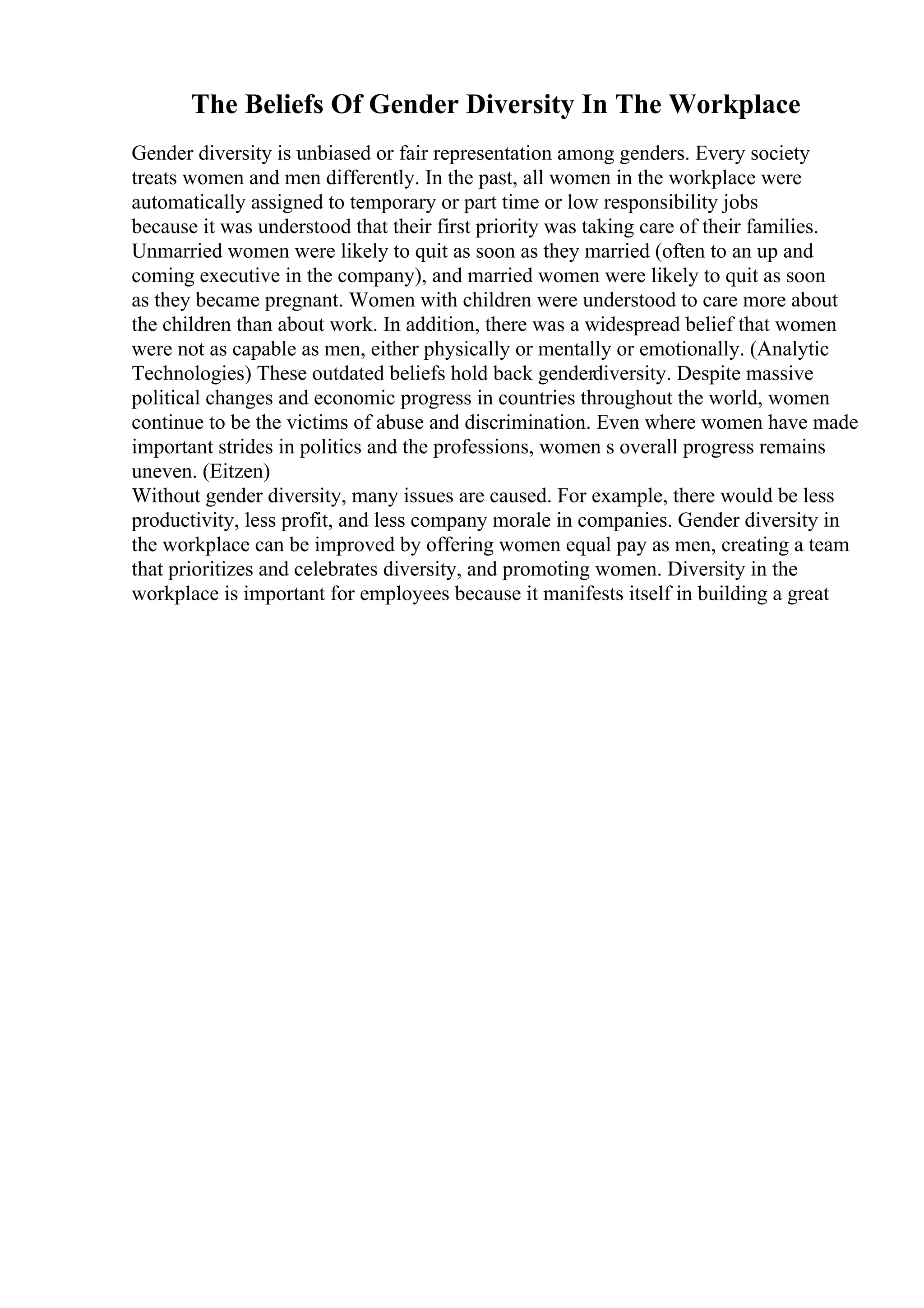 The Beliefs Of Gender Diversity In The Workplace
Gender diversity is unbiased or fair representation among genders. Every society
treats women and men differently. In the past, all women in the workplace were
automatically assigned to temporary or part time or low responsibility jobs
because it was understood that their first priority was taking care of their families.
Unmarried women were likely to quit as soon as they married (often to an up and
coming executive in the company), and married women were likely to quit as soon
as they became pregnant. Women with children were understood to care more about
the children than about work. In addition, there was a widespread belief that women
were not as capable as men, either physically or mentally or emotionally. (Analytic
Technologies) These outdated beliefs hold back genderdiversity. Despite massive
political changes and economic progress in countries throughout the world, women
continue to be the victims of abuse and discrimination. Even where women have made
important strides in politics and the professions, women s overall progress remains
uneven. (Eitzen)
Without gender diversity, many issues are caused. For example, there would be less
productivity, less profit, and less company morale in companies. Gender diversity in
the workplace can be improved by offering women equal pay as men, creating a team
that prioritizes and celebrates diversity, and promoting women. Diversity in the
workplace is important for employees because it manifests itself in building a great
 