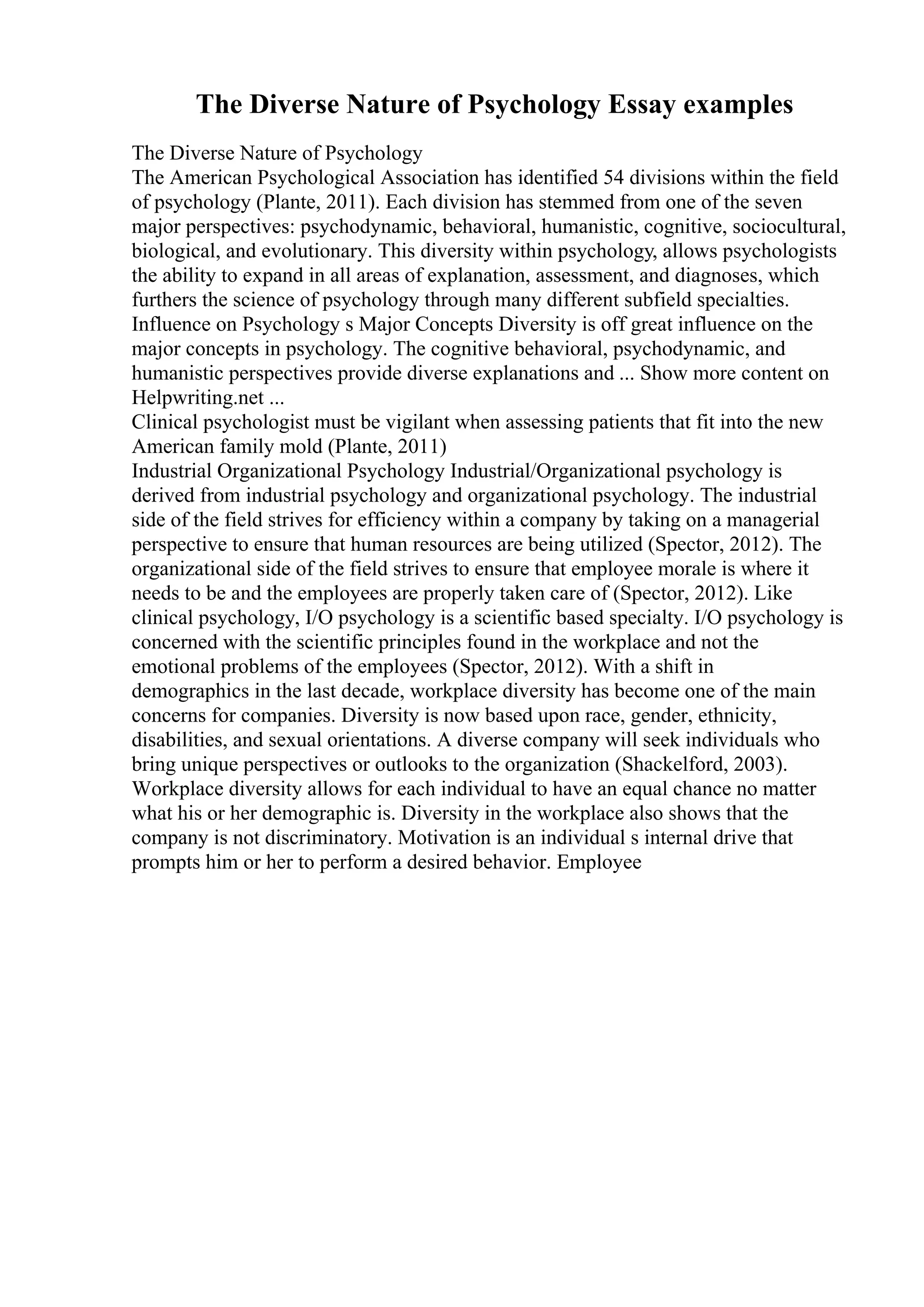 The Diverse Nature of Psychology Essay examples
The Diverse Nature of Psychology
The American Psychological Association has identified 54 divisions within the field
of psychology (Plante, 2011). Each division has stemmed from one of the seven
major perspectives: psychodynamic, behavioral, humanistic, cognitive, sociocultural,
biological, and evolutionary. This diversity within psychology, allows psychologists
the ability to expand in all areas of explanation, assessment, and diagnoses, which
furthers the science of psychology through many different subfield specialties.
Influence on Psychology s Major Concepts Diversity is off great influence on the
major concepts in psychology. The cognitive behavioral, psychodynamic, and
humanistic perspectives provide diverse explanations and ... Show more content on
Helpwriting.net ...
Clinical psychologist must be vigilant when assessing patients that fit into the new
American family mold (Plante, 2011)
Industrial Organizational Psychology Industrial/Organizational psychology is
derived from industrial psychology and organizational psychology. The industrial
side of the field strives for efficiency within a company by taking on a managerial
perspective to ensure that human resources are being utilized (Spector, 2012). The
organizational side of the field strives to ensure that employee morale is where it
needs to be and the employees are properly taken care of (Spector, 2012). Like
clinical psychology, I/O psychology is a scientific based specialty. I/O psychology is
concerned with the scientific principles found in the workplace and not the
emotional problems of the employees (Spector, 2012). With a shift in
demographics in the last decade, workplace diversity has become one of the main
concerns for companies. Diversity is now based upon race, gender, ethnicity,
disabilities, and sexual orientations. A diverse company will seek individuals who
bring unique perspectives or outlooks to the organization (Shackelford, 2003).
Workplace diversity allows for each individual to have an equal chance no matter
what his or her demographic is. Diversity in the workplace also shows that the
company is not discriminatory. Motivation is an individual s internal drive that
prompts him or her to perform a desired behavior. Employee
 