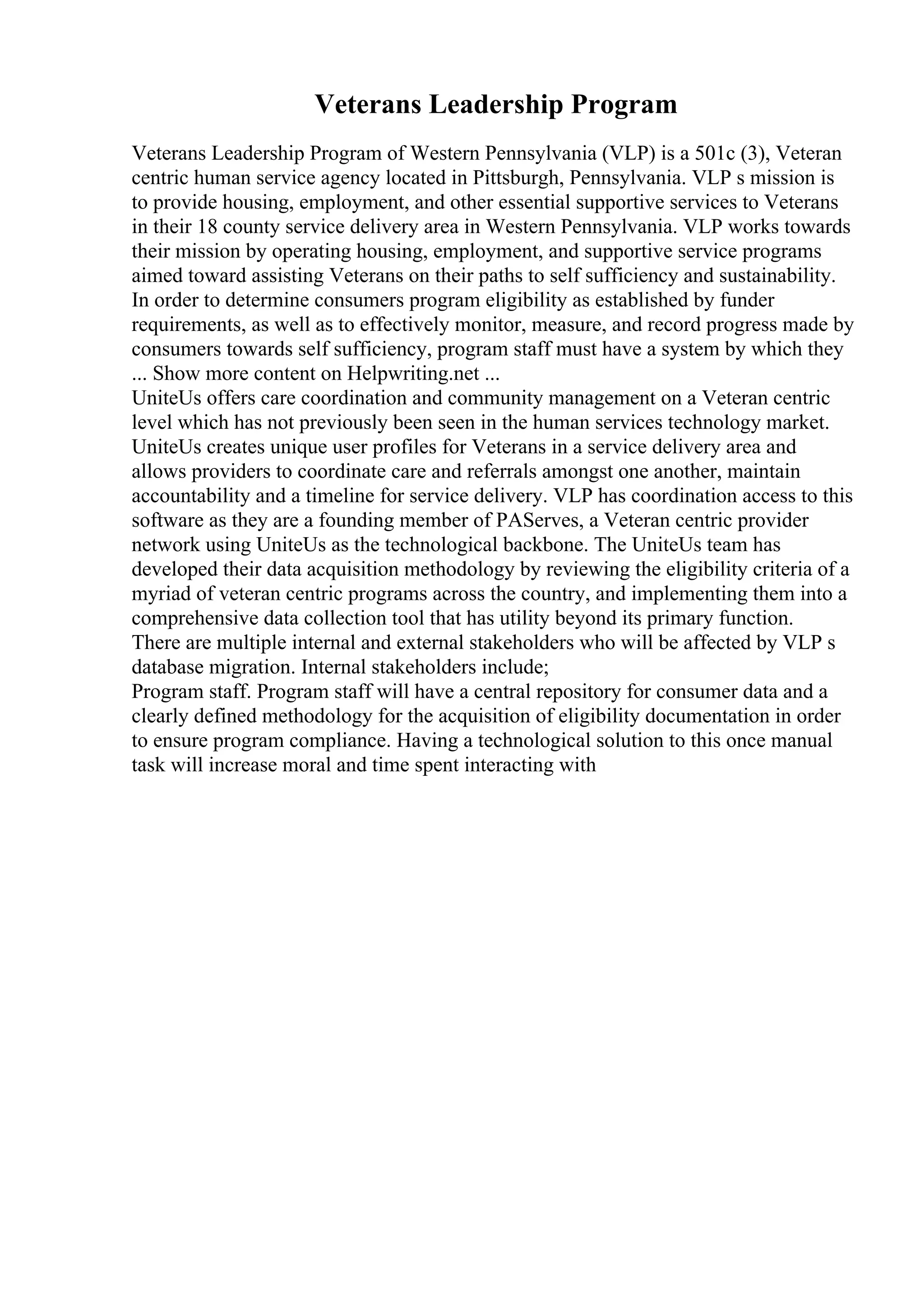 Veterans Leadership Program
Veterans Leadership Program of Western Pennsylvania (VLP) is a 501c (3), Veteran
centric human service agency located in Pittsburgh, Pennsylvania. VLP s mission is
to provide housing, employment, and other essential supportive services to Veterans
in their 18 county service delivery area in Western Pennsylvania. VLP works towards
their mission by operating housing, employment, and supportive service programs
aimed toward assisting Veterans on their paths to self sufficiency and sustainability.
In order to determine consumers program eligibility as established by funder
requirements, as well as to effectively monitor, measure, and record progress made by
consumers towards self sufficiency, program staff must have a system by which they
... Show more content on Helpwriting.net ...
UniteUs offers care coordination and community management on a Veteran centric
level which has not previously been seen in the human services technology market.
UniteUs creates unique user profiles for Veterans in a service delivery area and
allows providers to coordinate care and referrals amongst one another, maintain
accountability and a timeline for service delivery. VLP has coordination access to this
software as they are a founding member of PAServes, a Veteran centric provider
network using UniteUs as the technological backbone. The UniteUs team has
developed their data acquisition methodology by reviewing the eligibility criteria of a
myriad of veteran centric programs across the country, and implementing them into a
comprehensive data collection tool that has utility beyond its primary function.
There are multiple internal and external stakeholders who will be affected by VLP s
database migration. Internal stakeholders include;
Program staff. Program staff will have a central repository for consumer data and a
clearly defined methodology for the acquisition of eligibility documentation in order
to ensure program compliance. Having a technological solution to this once manual
task will increase moral and time spent interacting with
 