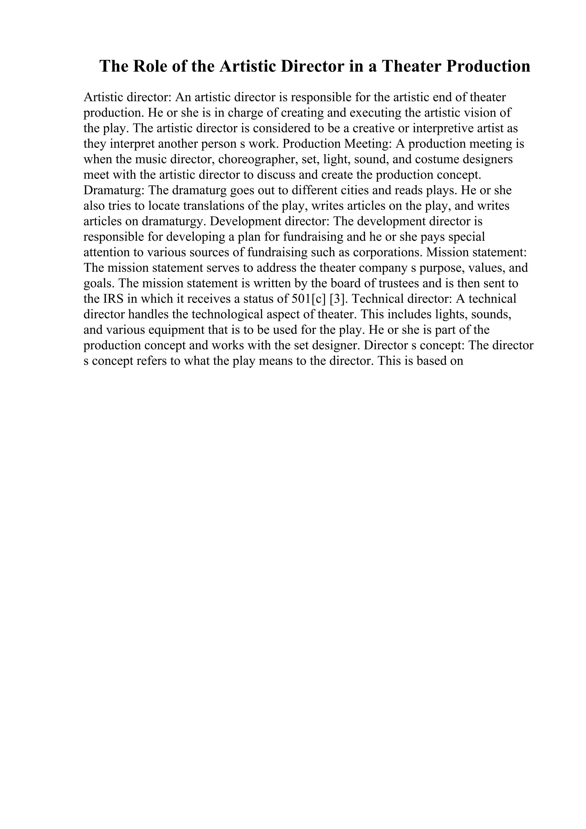 The Role of the Artistic Director in a Theater Production
Artistic director: An artistic director is responsible for the artistic end of theater
production. He or she is in charge of creating and executing the artistic vision of
the play. The artistic director is considered to be a creative or interpretive artist as
they interpret another person s work. Production Meeting: A production meeting is
when the music director, choreographer, set, light, sound, and costume designers
meet with the artistic director to discuss and create the production concept.
Dramaturg: The dramaturg goes out to different cities and reads plays. He or she
also tries to locate translations of the play, writes articles on the play, and writes
articles on dramaturgy. Development director: The development director is
responsible for developing a plan for fundraising and he or she pays special
attention to various sources of fundraising such as corporations. Mission statement:
The mission statement serves to address the theater company s purpose, values, and
goals. The mission statement is written by the board of trustees and is then sent to
the IRS in which it receives a status of 501[c] [3]. Technical director: A technical
director handles the technological aspect of theater. This includes lights, sounds,
and various equipment that is to be used for the play. He or she is part of the
production concept and works with the set designer. Director s concept: The director
s concept refers to what the play means to the director. This is based on
 