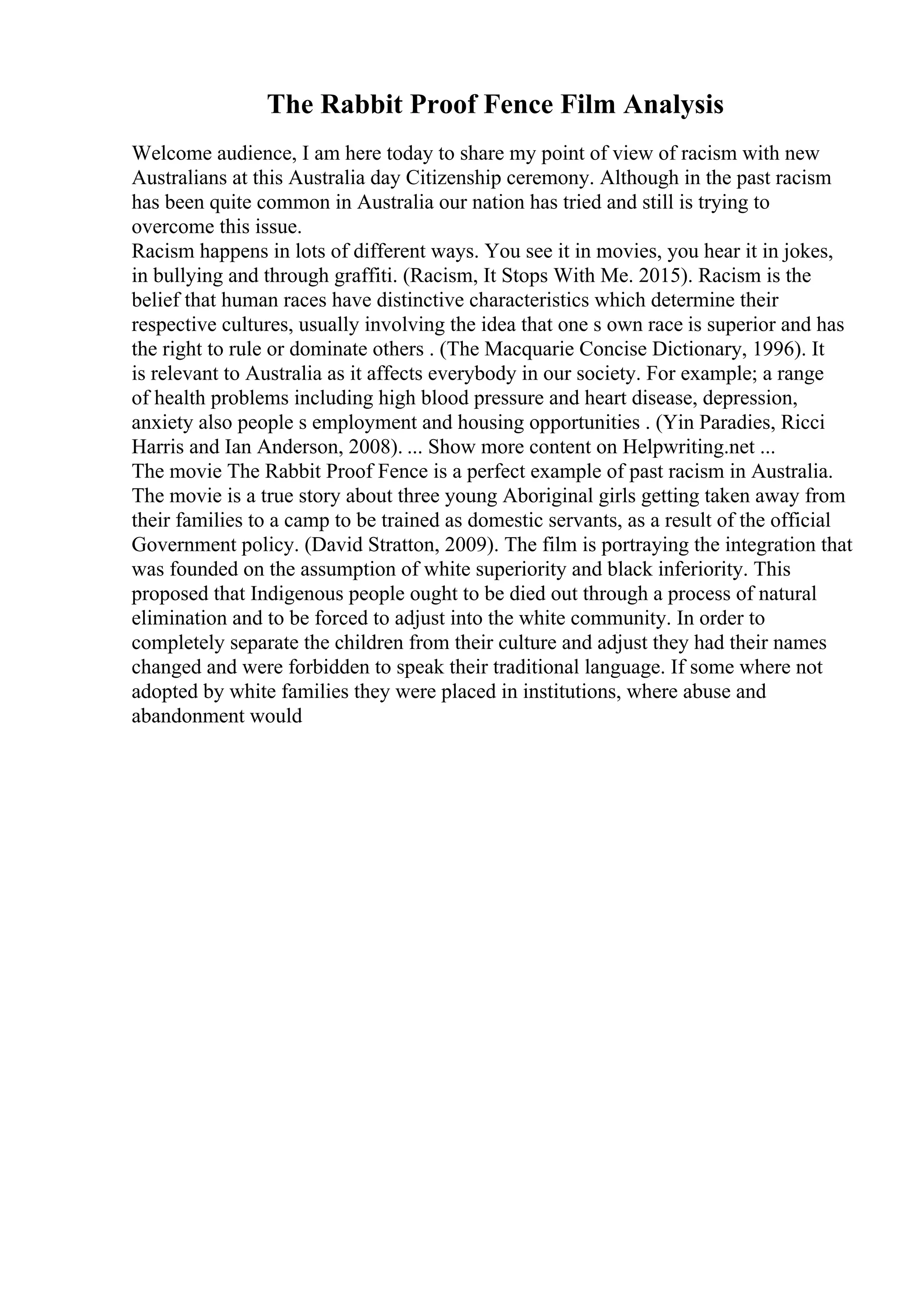 The Rabbit Proof Fence Film Analysis
Welcome audience, I am here today to share my point of view of racism with new
Australians at this Australia day Citizenship ceremony. Although in the past racism
has been quite common in Australia our nation has tried and still is trying to
overcome this issue.
Racism happens in lots of different ways. You see it in movies, you hear it in jokes,
in bullying and through graffiti. (Racism, It Stops With Me. 2015). Racism is the
belief that human races have distinctive characteristics which determine their
respective cultures, usually involving the idea that one s own race is superior and has
the right to rule or dominate others . (The Macquarie Concise Dictionary, 1996). It
is relevant to Australia as it affects everybody in our society. For example; a range
of health problems including high blood pressure and heart disease, depression,
anxiety also people s employment and housing opportunities . (Yin Paradies, Ricci
Harris and Ian Anderson, 2008). ... Show more content on Helpwriting.net ...
The movie The Rabbit Proof Fence is a perfect example of past racism in Australia.
The movie is a true story about three young Aboriginal girls getting taken away from
their families to a camp to be trained as domestic servants, as a result of the official
Government policy. (David Stratton, 2009). The film is portraying the integration that
was founded on the assumption of white superiority and black inferiority. This
proposed that Indigenous people ought to be died out through a process of natural
elimination and to be forced to adjust into the white community. In order to
completely separate the children from their culture and adjust they had their names
changed and were forbidden to speak their traditional language. If some where not
adopted by white families they were placed in institutions, where abuse and
abandonment would
 
