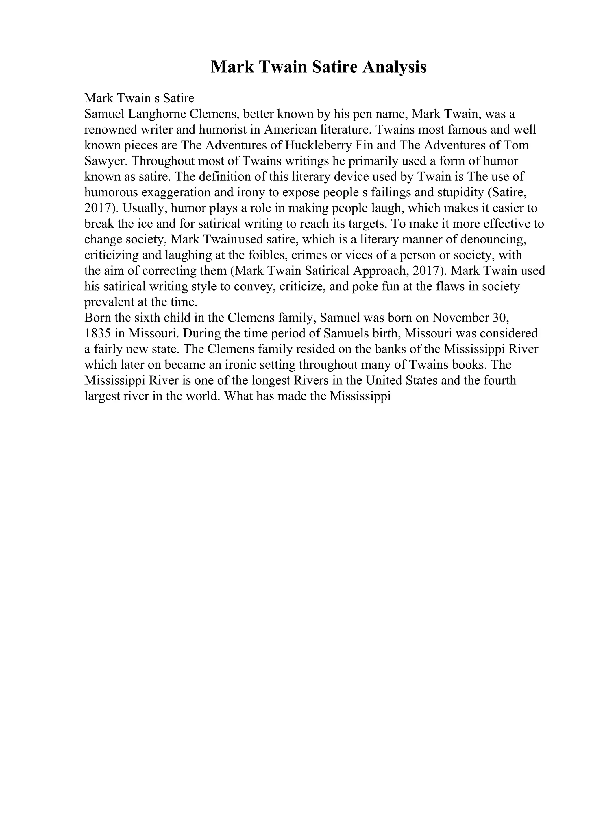 Mark Twain Satire Analysis
Mark Twain s Satire
Samuel Langhorne Clemens, better known by his pen name, Mark Twain, was a
renowned writer and humorist in American literature. Twains most famous and well
known pieces are The Adventures of Huckleberry Fin and The Adventures of Tom
Sawyer. Throughout most of Twains writings he primarily used a form of humor
known as satire. The definition of this literary device used by Twain is The use of
humorous exaggeration and irony to expose people s failings and stupidity (Satire,
2017). Usually, humor plays a role in making people laugh, which makes it easier to
break the ice and for satirical writing to reach its targets. To make it more effective to
change society, Mark Twainused satire, which is a literary manner of denouncing,
criticizing and laughing at the foibles, crimes or vices of a person or society, with
the aim of correcting them (Mark Twain Satirical Approach, 2017). Mark Twain used
his satirical writing style to convey, criticize, and poke fun at the flaws in society
prevalent at the time.
Born the sixth child in the Clemens family, Samuel was born on November 30,
1835 in Missouri. During the time period of Samuels birth, Missouri was considered
a fairly new state. The Clemens family resided on the banks of the Mississippi River
which later on became an ironic setting throughout many of Twains books. The
Mississippi River is one of the longest Rivers in the United States and the fourth
largest river in the world. What has made the Mississippi
 
