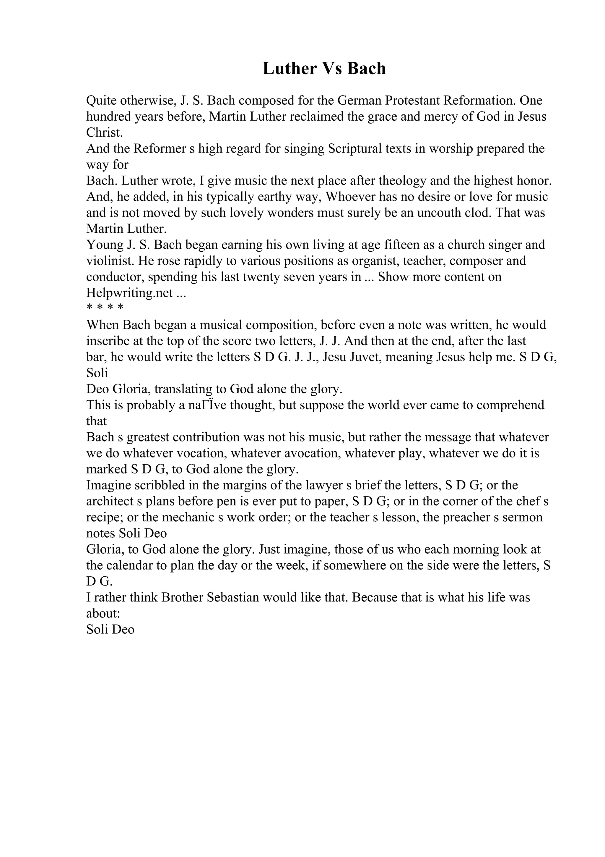 Luther Vs Bach
Quite otherwise, J. S. Bach composed for the German Protestant Reformation. One
hundred years before, Martin Luther reclaimed the grace and mercy of God in Jesus
Christ.
And the Reformer s high regard for singing Scriptural texts in worship prepared the
way for
Bach. Luther wrote, I give music the next place after theology and the highest honor.
And, he added, in his typically earthy way, Whoever has no desire or love for music
and is not moved by such lovely wonders must surely be an uncouth clod. That was
Martin Luther.
Young J. S. Bach began earning his own living at age fifteen as a church singer and
violinist. He rose rapidly to various positions as organist, teacher, composer and
conductor, spending his last twenty seven years in ... Show more content on
Helpwriting.net ...
* * * *
When Bach began a musical composition, before even a note was written, he would
inscribe at the top of the score two letters, J. J. And then at the end, after the last
bar, he would write the letters S D G. J. J., Jesu Juvet, meaning Jesus help me. S D G,
Soli
Deo Gloria, translating to God alone the glory.
This is probably a naГЇve thought, but suppose the world ever came to comprehend
that
Bach s greatest contribution was not his music, but rather the message that whatever
we do whatever vocation, whatever avocation, whatever play, whatever we do it is
marked S D G, to God alone the glory.
Imagine scribbled in the margins of the lawyer s brief the letters, S D G; or the
architect s plans before pen is ever put to paper, S D G; or in the corner of the chef s
recipe; or the mechanic s work order; or the teacher s lesson, the preacher s sermon
notes Soli Deo
Gloria, to God alone the glory. Just imagine, those of us who each morning look at
the calendar to plan the day or the week, if somewhere on the side were the letters, S
D G.
I rather think Brother Sebastian would like that. Because that is what his life was
about:
Soli Deo
 