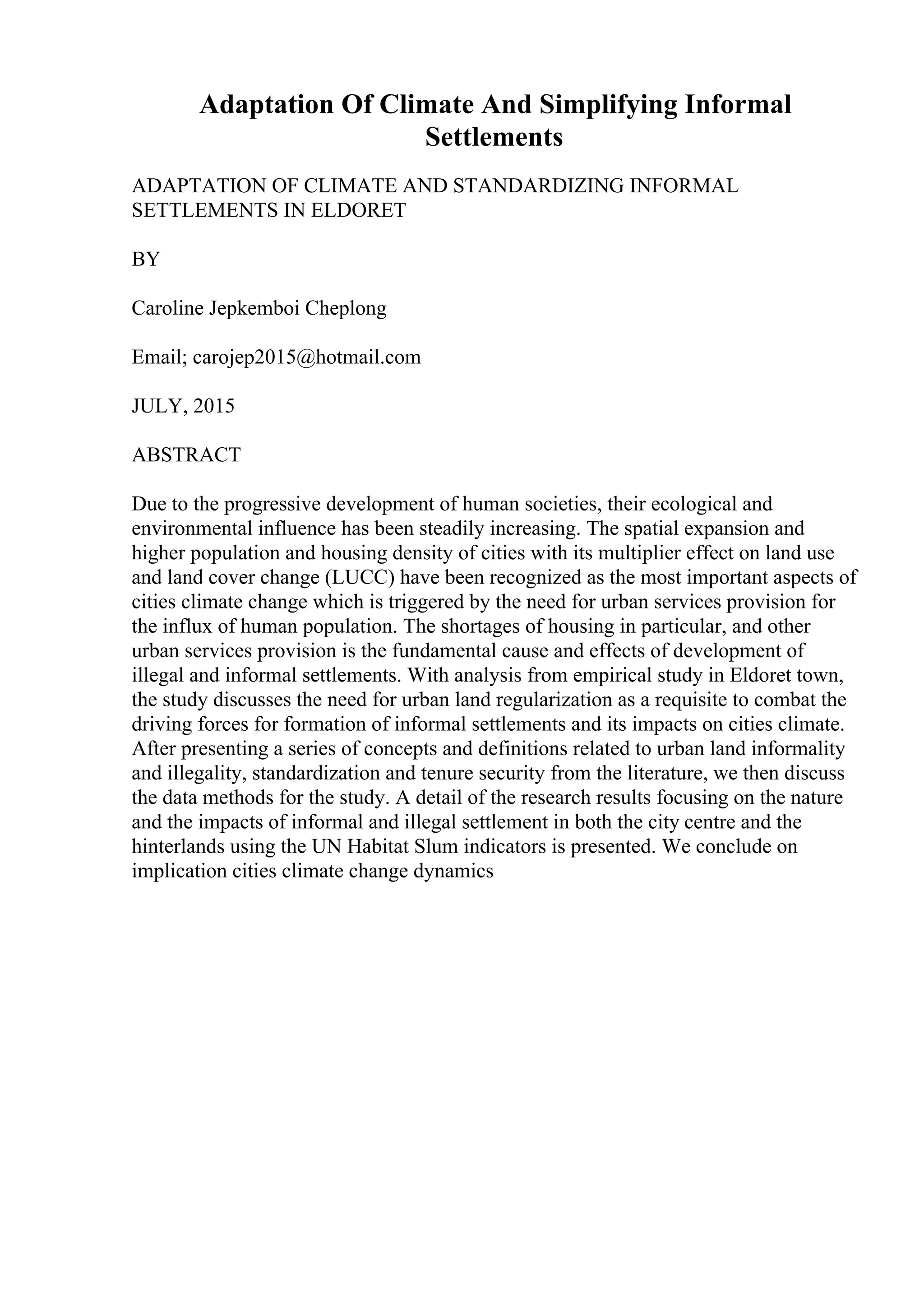 Adaptation Of Climate And Simplifying Informal
Settlements
ADAPTATION OF CLIMATE AND STANDARDIZING INFORMAL
SETTLEMENTS IN ELDORET
BY
Caroline Jepkemboi Cheplong
Email; carojep2015@hotmail.com
JULY, 2015
ABSTRACT
Due to the progressive development of human societies, their ecological and
environmental influence has been steadily increasing. The spatial expansion and
higher population and housing density of cities with its multiplier effect on land use
and land cover change (LUCC) have been recognized as the most important aspects of
cities climate change which is triggered by the need for urban services provision for
the influx of human population. The shortages of housing in particular, and other
urban services provision is the fundamental cause and effects of development of
illegal and informal settlements. With analysis from empirical study in Eldoret town,
the study discusses the need for urban land regularization as a requisite to combat the
driving forces for formation of informal settlements and its impacts on cities climate.
After presenting a series of concepts and definitions related to urban land informality
and illegality, standardization and tenure security from the literature, we then discuss
the data methods for the study. A detail of the research results focusing on the nature
and the impacts of informal and illegal settlement in both the city centre and the
hinterlands using the UN Habitat Slum indicators is presented. We conclude on
implication cities climate change dynamics
 