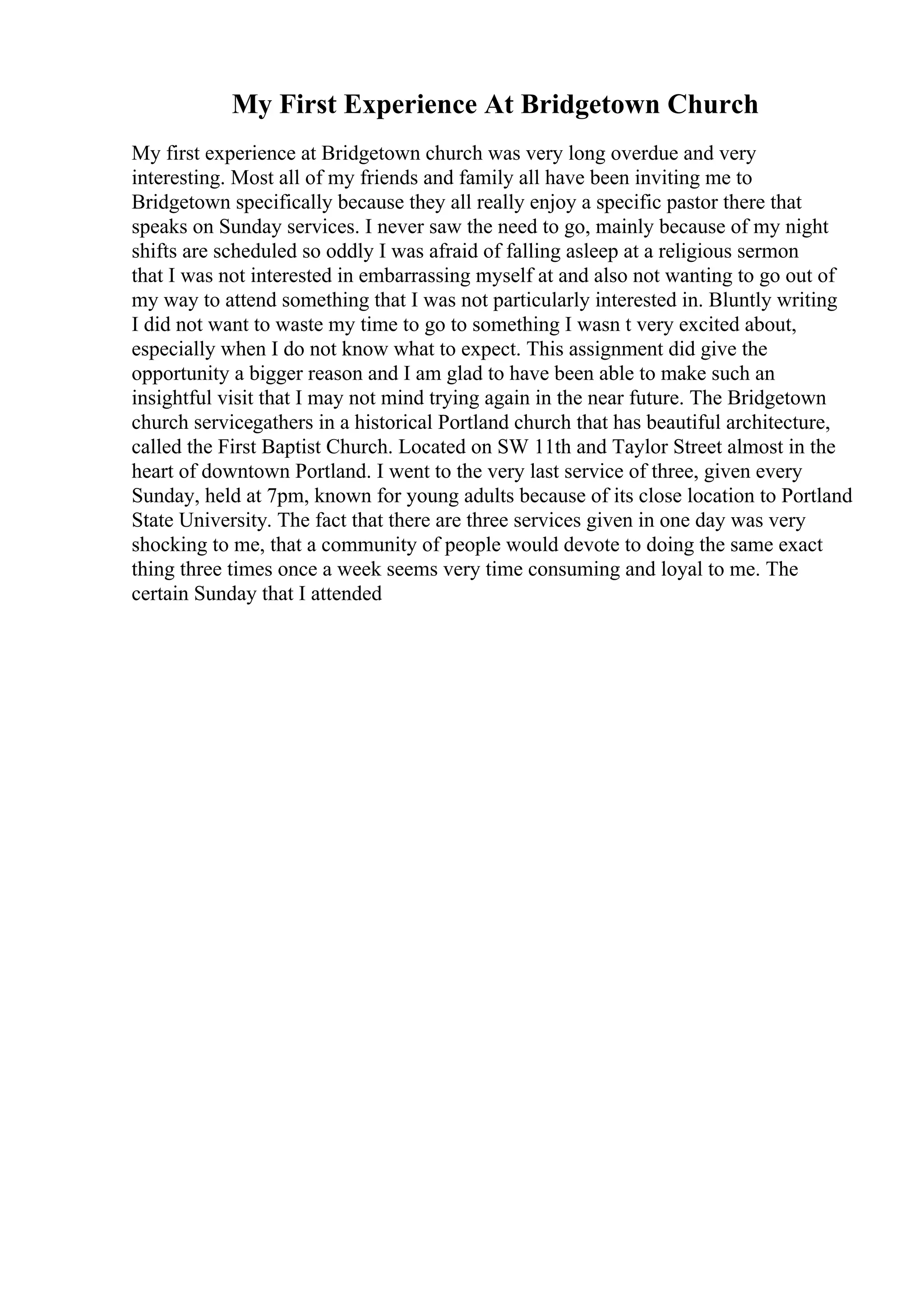 My First Experience At Bridgetown Church
My first experience at Bridgetown church was very long overdue and very
interesting. Most all of my friends and family all have been inviting me to
Bridgetown specifically because they all really enjoy a specific pastor there that
speaks on Sunday services. I never saw the need to go, mainly because of my night
shifts are scheduled so oddly I was afraid of falling asleep at a religious sermon
that I was not interested in embarrassing myself at and also not wanting to go out of
my way to attend something that I was not particularly interested in. Bluntly writing
I did not want to waste my time to go to something I wasn t very excited about,
especially when I do not know what to expect. This assignment did give the
opportunity a bigger reason and I am glad to have been able to make such an
insightful visit that I may not mind trying again in the near future. The Bridgetown
church servicegathers in a historical Portland church that has beautiful architecture,
called the First Baptist Church. Located on SW 11th and Taylor Street almost in the
heart of downtown Portland. I went to the very last service of three, given every
Sunday, held at 7pm, known for young adults because of its close location to Portland
State University. The fact that there are three services given in one day was very
shocking to me, that a community of people would devote to doing the same exact
thing three times once a week seems very time consuming and loyal to me. The
certain Sunday that I attended
 