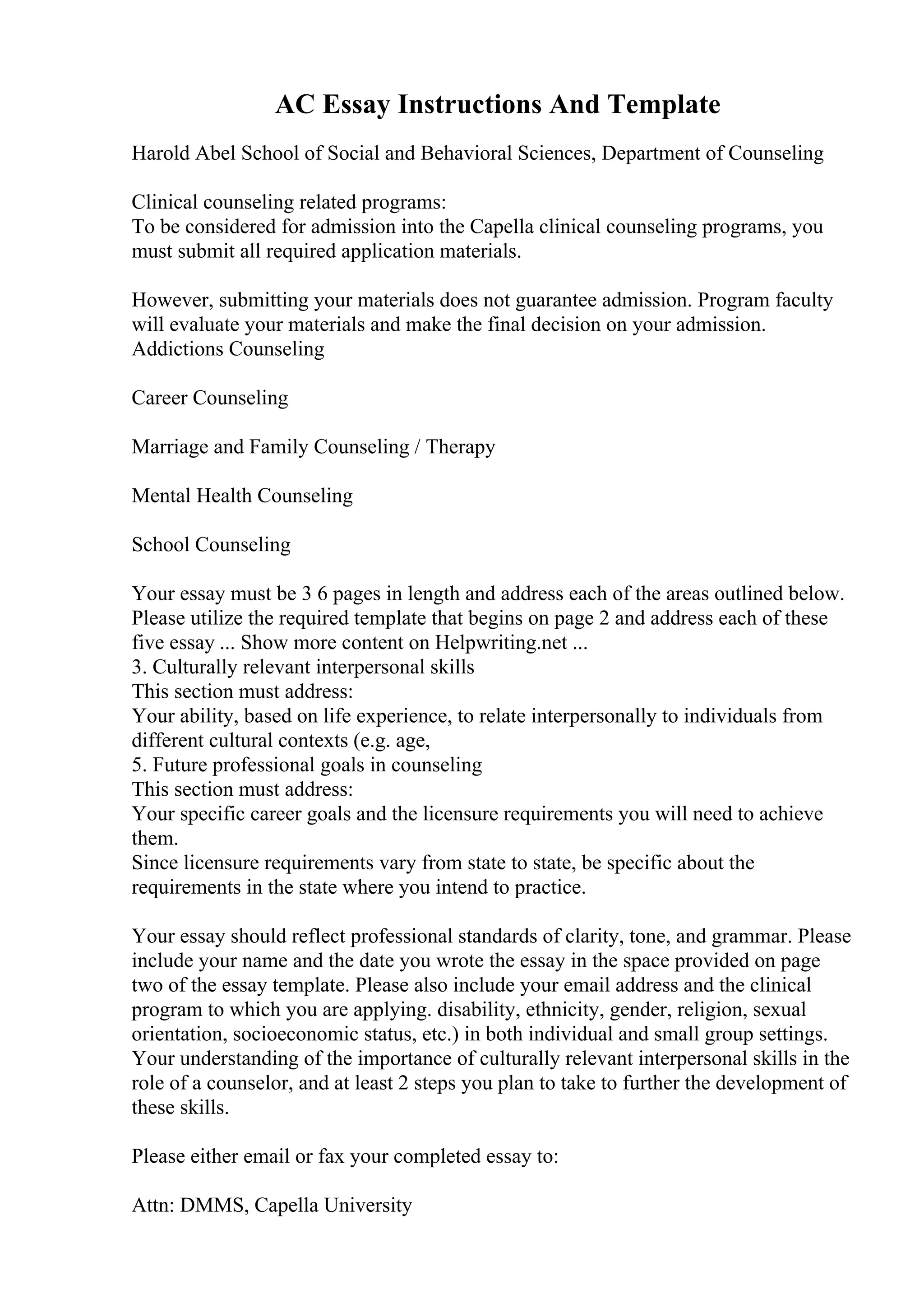 AC Essay Instructions And Template
Harold Abel School of Social and Behavioral Sciences, Department of Counseling
Clinical counseling related programs:
To be considered for admission into the Capella clinical counseling programs, you
must submit all required application materials.
However, submitting your materials does not guarantee admission. Program faculty
will evaluate your materials and make the final decision on your admission.
Addictions Counseling
Career Counseling
Marriage and Family Counseling / Therapy
Mental Health Counseling
School Counseling
Your essay must be 3 6 pages in length and address each of the areas outlined below.
Please utilize the required template that begins on page 2 and address each of these
five essay ... Show more content on Helpwriting.net ...
3. Culturally relevant interpersonal skills
This section must address:
Your ability, based on life experience, to relate interpersonally to individuals from
different cultural contexts (e.g. age,
5. Future professional goals in counseling
This section must address:
Your specific career goals and the licensure requirements you will need to achieve
them.
Since licensure requirements vary from state to state, be specific about the
requirements in the state where you intend to practice.
Your essay should reflect professional standards of clarity, tone, and grammar. Please
include your name and the date you wrote the essay in the space provided on page
two of the essay template. Please also include your email address and the clinical
program to which you are applying. disability, ethnicity, gender, religion, sexual
orientation, socioeconomic status, etc.) in both individual and small group settings.
Your understanding of the importance of culturally relevant interpersonal skills in the
role of a counselor, and at least 2 steps you plan to take to further the development of
these skills.
Please either email or fax your completed essay to:
Attn: DMMS, Capella University
 
