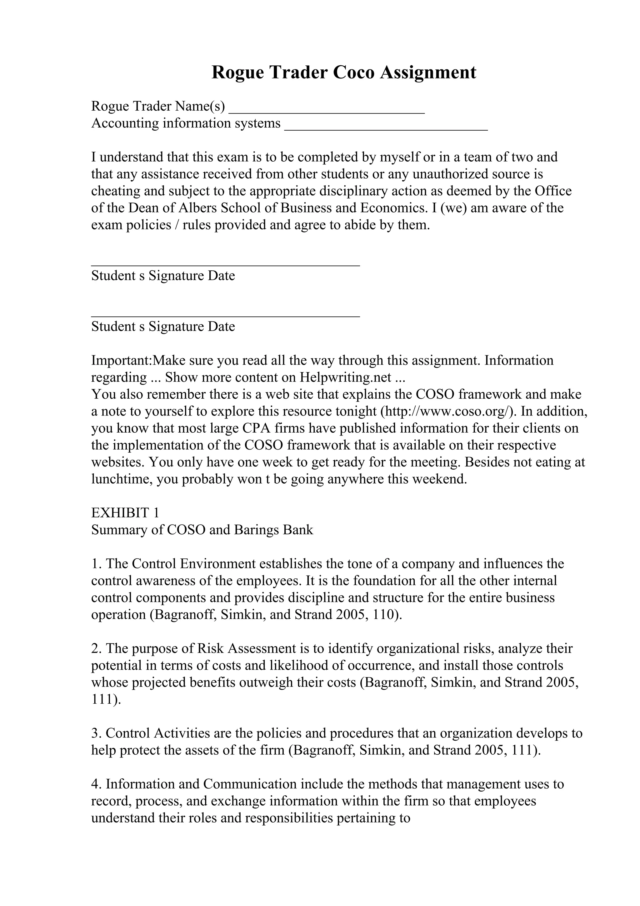 Rogue Trader Coco Assignment
Rogue Trader Name(s) ___________________________
Accounting information systems ____________________________
I understand that this exam is to be completed by myself or in a team of two and
that any assistance received from other students or any unauthorized source is
cheating and subject to the appropriate disciplinary action as deemed by the Office
of the Dean of Albers School of Business and Economics. I (we) am aware of the
exam policies / rules provided and agree to abide by them.
_____________________________________
Student s Signature Date
_____________________________________
Student s Signature Date
Important:Make sure you read all the way through this assignment. Information
regarding ... Show more content on Helpwriting.net ...
You also remember there is a web site that explains the COSO framework and make
a note to yourself to explore this resource tonight (http://www.coso.org/). In addition,
you know that most large CPA firms have published information for their clients on
the implementation of the COSO framework that is available on their respective
websites. You only have one week to get ready for the meeting. Besides not eating at
lunchtime, you probably won t be going anywhere this weekend.
EXHIBIT 1
Summary of COSO and Barings Bank
1. The Control Environment establishes the tone of a company and influences the
control awareness of the employees. It is the foundation for all the other internal
control components and provides discipline and structure for the entire business
operation (Bagranoff, Simkin, and Strand 2005, 110).
2. The purpose of Risk Assessment is to identify organizational risks, analyze their
potential in terms of costs and likelihood of occurrence, and install those controls
whose projected benefits outweigh their costs (Bagranoff, Simkin, and Strand 2005,
111).
3. Control Activities are the policies and procedures that an organization develops to
help protect the assets of the firm (Bagranoff, Simkin, and Strand 2005, 111).
4. Information and Communication include the methods that management uses to
record, process, and exchange information within the firm so that employees
understand their roles and responsibilities pertaining to
 