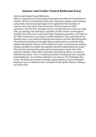 America And Gender Neutral Bathrooms Essay
America and Gender Neutral Bathrooms
There is a long history of social groups being repressed within the United States of
America. With an ever changing culture and a strong force against certain changes,
certain ethnic and social groups appear to be neglected by the lawmakers of
America. One of the more recent occurrences of this has been the LBGT
community. Up until 2014, marriage was not even legal between a same sex couple.
After gay marriage was ruled legal, a landslide of other reforms were brought to
attention. One of the more controversial topics being discussed today is the rights of
the LBGT community in accordance to public bathrooms. They argue that anyone
should be able to use whichever bathroom that matches with their identified gender.
The definition of gender and the rights that accompany them is constantly being
updated and adjusted. Because of this sudden movement, social issues are sparking
outrage and debate on whether this argument should be implemented into society.
This issue has dominated the media and has caused chaos on both sides of the
spectrum. Members of the LBGT community should not be able to use whatever
bathroom they please. The U.S. federal government is backing the issue of gender
neutral bathrooms. As Lisa Rein, publisher of an article in The Washington Post,
writes, The federal government is strongly urging employers to give transgender
employees access to bathrooms that correspond to their gender identity, marking a
new policy front
 